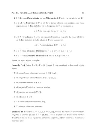 7.4. UM POUCO MAIS DE NOMENCLATURA                                                    79

  4. b ∈ A ´ uma Cota Inferior ou um Minorante de Y se b
           e                                                        y, para todo y ∈ Y.

  5. c ∈ A ´ o Supremo de Y se ele for o menor elemento do conjunto das cotas
           e
                          ımbolos, c ∈ A ´ supremo de Y se e somente se
     superiores de Y. Em s´              e

                           a ∈ A ∧ a cota superior de Y → c    a.


  6. d ∈ A ´ o Inﬁmo de Y se ele for o maior elemento do conjunto das cotas inferiores
           e
               ımbolos, d ∈ A ´ ´
     de Y. Em s´              e ınﬁmo de Y se e somente se

                           a ∈ A ∧ a cota inferior de Y → a    d.


  7. a ∈ Y ´ um Elemento Maximal de Y se x ∈ Y, a
           e                                               x, a → a = x.

  8. b ∈ Y ´ um Elemento Minimal de Y se x ∈ Y, x
           e                                              b → b = x.

Vamos ver agora alguns exemplos.

Exemplo 7.4.1 Sejam A = R e Y = (0, 1], onde A est´ munido da ordem usual. Assim
                                                  a
temos:

  1. O conjunto das cotas superiores de Y ´ [1, +∞),
                                          e

  2. O conjunto das cotas inferiores de Y ´ (−∞, 0],
                                          e

  3. O elemento m´ximo de Y ´ 1,
                 a          e

  4. O conjunto Y n˜o tem elemento m´nimo,
                   a                ı

  5. O supremo do conjunto Y ´ 1,
                             e

  6. O ´nﬁmo de Y ´ 0,
       ı          e

  7. 1 ´ o unico elemento maximal de y,
       e ´

  8. Y n˜o tem elementos minimais.
        a

     ıcio 16 Considere A = {2, 3, 5, 6, 10, 15, 30} ,munido da ordem da divisibilidade,
Exerc´
conforme o exemplo (7.2.3), e Y = {6, 10} . Fa¸a o diagrama de Hasse dessa ordem e
                                              c
descubra quem s˜o cotas superiores, inferiores, supremo, ´nﬁmo, elementos maximais e
               a                                         ı
minimais de Y.
 