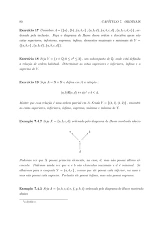 80                                                                    CAP´
                                                                         ITULO 7. ORDINAIS

     ıcio 17 Considere A = {{a} , {b} , {a, b, c} , {a, b, d} , {a, b, c, d} , {a, b, c, d, e}} , or-
Exerc´
denado pela inclus˜o. Fa¸a o diagrama de Hasse dessa ordem e descubra quem s˜o
                  a     c                                                   a
cotas superiores, inferiores, supremo, ´nﬁmo, elementos maximais e minimais de Y =
                                       ı
{{a, b, c} , {a, b, d} , {a, b, c, d}} .



     ıcio 18 Seja Y = {x ∈ Q; 0 ≤ x2 ≤ 2} , um subconjunto de Q, onde est´ deﬁnida
Exerc´                                                                   a
a rela¸˜o de ordem habitual. Determinar as cotas superiores e inferiores, ´nﬁmo e o
      ca                                                                  ı
supremo de Y.



     ıcio 19 Seja A = N × N e deﬁna em A a rela¸˜o :
Exerc´                                         ca


                                      (a, b) (c, d) ↔ a|c1 e b ≤ d.


Mostre que essa rela¸˜o ´ uma ordem parcial em A. Sendo Y = {(2, 1), (1, 2)} , encontre
                    ca e
as cotas superiores, inferiores, ´nﬁmo, supremo, m´ximo e m´nimo de Y.
                                 ı                a        ı



Exemplo 7.4.2 Seja X = {a, b, c, d} ordenado pelo diagrama de Hasse mostrado abaixo


                                            a _b               @b
                                               bb            ÐÐ
                                                 bb        ÐÐ
                                                   bb     Ð
                                                     b ÐÐÐ
                                                      cO


                                                     d

Podemos ver que X possui primeiro elemento, no caso, d, mas n˜o possui ultimo el-
                                                             a         ´
emento. Podemos ainda ver que a e b s˜o elementos maximais e d ´ minimal. Se
                                     a                         e
olharmos para o conjunto Y = {a, b, c} , vemos que ele possui cota inferior, no caso c
mas n˜o possui cota superior. Portanto ele possui ´nﬁmo, mas n˜o possui supremo.
     a                                            ı           a



Exemplo 7.4.3 Seja A = {a, b, c, d, e, f, g, h, i} ordenado pelo diagrama de Hasse mostrado
abaixo

     1
         a divide c.
 