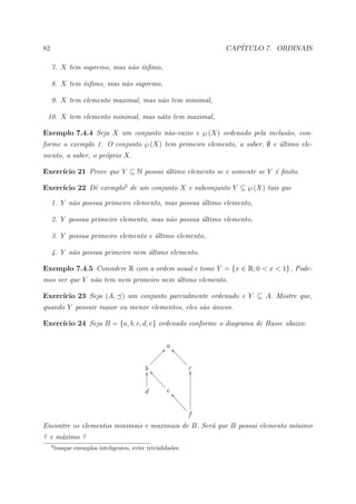82                                                                       CAP´
                                                                            ITULO 7. ORDINAIS

     7. X tem supremo, mas n˜o ´nﬁmo,
                            a ı

     8. X tem ´nﬁmo, mas n˜o supremo,
              ı           a

     9. X tem elemento maximal, mas n˜o tem minimal,
                                     a

 10. X tem elemento minimal, mas n˜to tem maximal,
                                  a

Exemplo 7.4.4 Seja X um conjunto n˜o-vazio e ℘ (X) ordenado pela inclus˜o, con-
                                  a                                    a
forme o exemplo 1. O conjunto ℘ (X) tem primeiro elemento, a saber, ∅ e ultimo ele-
                                                                        ´
mento, a saber, o pr´prio X.
                    o

     ıcio 21 Prove que Y ⊆ N possui ultimo elemento se e somente se Y ´ ﬁnito.
Exerc´                              ´                                 e

     ıcio 22 Dˆ exemplo2 de um conjunto X e subconjunto Y ⊆ ℘ (X) tais que
Exerc´        e

     1. Y n˜o possua primeiro elemento, mas possua ultimo elemento,
           a                                       ´

     2. Y possua primeiro elemento, mas n˜o possua ultimo elemento,
                                         a         ´

     3. Y possua primeiro elemento e ultimo elemento,
                                     ´

     4. Y n˜o possua primeiro nem ultimo elemento.
           a                      ´

Exemplo 7.4.5 Considere R com a ordem usual e tome Y = {x ∈ R; 0 < x < 1} . Pode-
mos ver que Y n˜o tem nem primeiro nem ultimo elemento.
               a                       ´

     ıcio 23 Seja (A, ) um conjunto parcialmente ordenado e Y ⊆ A. Mostre que,
Exerc´
quando Y possuir maior ou menor elementos, eles s˜o unicos.
                                                 a ´

     ıcio 24 Seja B = {a, b, c, d, e} ordenado conforme o diagrama de Hasse abaixo:
Exerc´


                                                        a
                                                      Ð? _ccc
                                                    ÐÐ        cc
                                                  ÐÐ            cc
                                               ÐÐÐ                c
                                            b ^aa
                                            O                       cO
                                                 aa
                                                   aa
                                                     aa
                                            d           e ^a
                                                            aa
                                                              aa
                                                                aa
                                                                  a
                                                                   f
Encontre os elementos minimais e maximais de B. Ser´ que B possui elemento m´nimo
                                                   a                        ı
? e m´ximo ?
     a
     2
         busque exemplos inteligentes, evite trivialidades
 