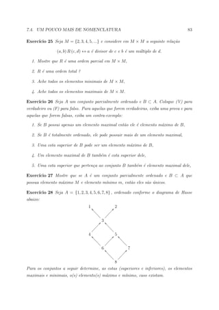 7.4. UM POUCO MAIS DE NOMENCLATURA                                                   83

     ıcio 25 Seja M = {2, 3, 4, 5, ...} e considere em M × M a seguinte rela¸˜o
Exerc´                                                                      ca

                (a, b) R (c, d) ↔ a ´ divisor de c e b ´ um m´ltiplo de d.
                                    e                  e     u

  1. Mostre que R ´ uma ordem parcial em M × M,
                  e

  2. R ´ uma ordem total ?
       e

  3. Ache todos os elementos minimais de M × M,

  4. Ache todos os elementos maximais de M × M.

     ıcio 26 Seja A um conjunto parcialmente ordenado e B ⊂ A. Coloque (V) para
Exerc´
verdadeiro ou (F) para falso. Para aquelas que forem verdadeiras, exiba uma prova e para
aquelas que forem falsas, exiba um contra-exemplo:

  1. Se B possui apenas um elemento maximal ent˜o ele ´ elemento m´ximo de B,
                                               a      e           a

  2. Se B ´ totalmente ordenado, ele pode possuir mais de um elemento maximal,
          e

  3. Uma cota superior de B pode ser um elemento m´ximo de B,
                                                  a

  4. Um elemento maximal de B tamb´m ´ cota superior dele,
                                  e e

  5. Uma cota superior que perten¸a ao conjunto B tamb´m ´ elemento maximal dele,
                                 c                    e e

     ıcio 27 Mostre que se A ´ um conjunto parcialmente ordenado e B ⊂ A que
Exerc´                       e
possua elemento m´ximo M e elemento m´nimo m, ent˜o eles s˜o unicos.
                 a                   ı           a        a ´

     ıcio 28 Seja A = {1, 2, 3, 4, 5, 6, 7, 8} , ordenado conforme o diagrama de Hasse
Exerc´
abaixo:
                                 1 ^aa                  2
                                     aa              Ñ@
                                       aa          ÑÑ
                                         a       ÑÑ
                                               ÑÑ
                                            3
                                          Ñ@ ^aaa
                                       ÑÑÑ        aa
                                     ÑÑ             aa
                                    Ñ
                                 4 ^aa                  5
                                      aa             Ñ@ ^aaa
                                        aa        ÑÑÑ       aa
                                          a ÑÑÑ               aa
                                            6 ^aa                 7
                                                 aa            Ñ@
                                                   aa       ÑÑÑ
                                                     a ÑÑÑ
                                             8
Para os conjuntos a seguir determine, as cotas (superiores e inferiores), os elementos
maximais e minimais, o(s) elemento(s) m´ximo e m´nimo, caso existam.
                                       a        ı
 
