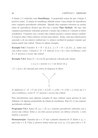 86                                                             CAP´
                                                                  ITULO 7. ORDINAIS

A fun¸˜o f ´ conhecida como Semelhan¸a. A propriedade acima diz que a fun¸ao f
     ca    e                        c                                    c˜
preserva ordem. A rela¸ao de semelhan¸a deﬁnida acima ´ uma rela¸ao de equivalˆncia
                      c˜             c                e         c˜            e
entre conjuntos parcialmente ordenados. Quando dois conjuntos estiverem na mesma
classe de equivalˆncia diremos que eles tˆm o mesmo Tipo Ordinal. Ou seja, dois
                 e                       e
conjuntos parcialmente ordenados possuem o mesmo tipo ordinal se e somente se forem
semelhantes. Conjuntos com o mesmo tipo ordinal possuem o mesmo n´mero cardinal.
                                                                 u
A rec´
     ıproca disso ´ falsa conforme veremos mais adiante. Assim, cada tipo ordinal possui
                  e
associado a ele um n´mero cardinal que ´ o n´mero cardinal de qualquer conjunto que
                    u                  e    u
possua aquele tipo ordinal. Vamos ver alguns exemplos.

Exemplo 7.6.1 Considere X = N = {1, 2, 3, ...} e Y = N = {2, 4, 6, ...} , ambos com
suas ordens usuais. A fun¸˜o f : X → Y dada por f (x) = 2x ´ uma semelhan¸a e asim
                         ca                                e             c
X e Y possuem o mesmo tipo ordinal.

Exemplo 7.6.2 Sejam X = {1, 2, 6, 8} parcialmente ordenado pela rela¸˜o
                                                                    ca

                      x    y se e somente se x ´ um divisor de y
                                               e

e Y = {a, b, c, d} ordenado pela ordem do diagrama de Hasse:

                                     a _b                 b
                                        bb             Ð@
                                          bb         ÐÐ
                                            bb     ÐÐ
                                              b ÐÐÐ
                                               cO


                                               d

Se deﬁnirmos f : X → Y por f (1) = d, f (2) = c, f (6) = b e f (8) = a vemos que f ´
                                                                                   e
uma semelhan¸a e assim X e Y possuem o mesmo tipo ordinal.
            c

Para introduzirmos mais algunsm exemplos de tipos ordinais vamos precisar de uma
deﬁni¸ao e de algumas propriedades da rela¸˜o de semelhan¸a. Seja (X, ) um conjunto
     c˜                                   ca             c
parcialmente ordenado.

Proposi¸˜o 7.6.1 Sejam (X,
       ca                       X)   e (Y,     Y)   conjuntos parcialmente ordenados com o
mesmo tipo ordinal. Ent˜o se um deles possuir primeiro (ou ultimo) elemento, o outro
                       a                                   ´
tamb´m o possuir´.
    e           a

Demonstra¸˜o: Suponha que a ∈ X seja o primeiro elemento de X. Ent˜o a
         ca                                                       a                    X   x,
para todo x ∈ X. Como f preserva ordem temos que f (a)            Y   f (x) para todo x ∈ X.
 