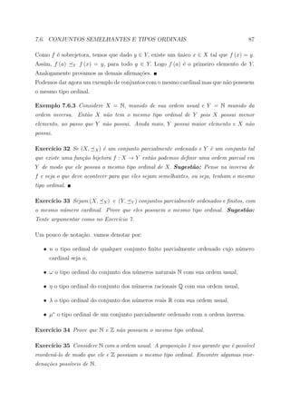 7.6. CONJUNTOS SEMELHANTES E TIPOS ORDINAIS                                                87

Como f ´ sobrejetora, temos que dado y ∈ Y, existe um unico x ∈ X tal que f (x) = y.
       e                                              ´
Assim, f (a)    Y   f (x) = y, para todo y ∈ Y. Logo f (a) ´ o primeiro elemento de Y.
                                                           e
Analogamente provamos as demais aﬁrma¸oes.
                                     c˜
Podemos dar agora um exemplo de conjuntos com o mesmo cardinal mas que n˜o possuem
                                                                        a
o mesmo tipo ordinal.

Exemplo 7.6.3 Considere X = N, munido de sua ordem usual e Y = N munido da
ordem inversa. Ent˜o X n˜o tem o mesmo tipo ordinal de Y pois X possui menor
                  a     a
elemento, ao passo que Y n˜o possui. Ainda mais, Y possui maior elemento e X n˜o
                          a                                                   a
possui.

Exerc´
     ıcio 32 Se (X,      X)   ´ um conjunto parcialmente ordenado e Y ´ um conjunto tal
                              e                                       e
que existe uma fun¸˜o bijetora f : X → Y ent˜o podemos deﬁnir uma ordem parcial em
                  ca                        a
Y de modo que ele possua o mesmo tipo ordinal de X. Sugest˜o: Pense na inversa de
                                                          a
f e veja o que deve acontecer para que eles sejam semelhantes, ou seja, tenham o mesmo
tipo ordinal.

Exerc´
     ıcio 33 Sejam (X,        X)   e (Y,   Y)   conjuntos parcialmente ordenados e ﬁnitos, com
o mesmo n´mero cardinal. Prove que eles possuem o mesmo tipo ordinal. Sugest˜o:
         u                                                                  a
Tente argumentar como no Exerc´cio 7.
                              ı

Um pouco de nota¸ao. vamos denotar por:
                c˜

   • n o tipo ordinal de qualquer conjunto ﬁnito parcialmente ordenado cujo n´mero
                                                                             u
      cardinal seja n,

   • ω o tipo ordinal do conjunto dos n´meros naturais N com sua ordem usual,
                                       u

   • η o tipo ordinal do conjunto dos n´meros racionais Q com sua ordem usual,
                                       u

   • λ o tipo ordinal do conjunto dos n´meros reais R com sua ordem usual,
                                       u

   • µ∗ o tipo ordinal de um conjunto parcialmente ordenado com a ordem inversa.

Exerc´
     ıcio 34 Prove que N e Z n˜o possuem o mesmo tipo ordinal.
                              a

Exerc´
     ıcio 35 Considere N com a ordem usual. A proposi¸˜o 1 nos garante que ´ poss´vel
                                                     ca                    e     ı
reorden´-lo de modo que ele e Z possuam o mesmo tipo ordinal. Encontre algumas reor-
       a
dena¸˜es poss´veis de N.
    co       ı
 