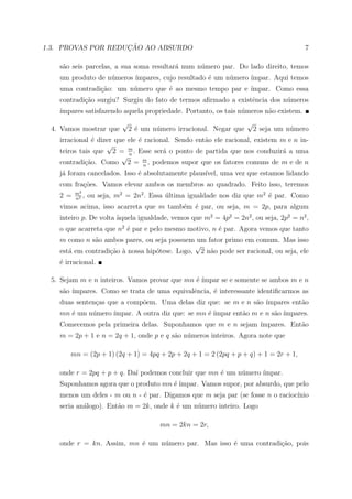 ¸˜
1.3. PROVAS POR REDUCAO AO ABSURDO                                                   7

   s˜o seis parcelas, a sua soma resultar´ num n´mero par. Do lado direito, temos
    a                                    a      u
   um produto de n´meros ´
                  u      ımpares, cujo resultado ´ um n´mero ´
                                                 e     u     ımpar. Aqui temos
   uma contradi¸ao: um n´mero que ´ ao mesmo tempo par e ´
               c˜       u         e                      ımpar. Como essa
   contradi¸˜o surgiu? Surgiu do fato de termos aﬁrmado a existˆncia dos n´meros
           ca                                                  e          u
   ´
   ımpares satisfazendo aquela propriedade. Portanto, os tais n´meros n˜o existem.
                                                               u       a
                         √                                         √
 4. Vamos mostrar que        2 ´ um n´mero irracional. Negar que
                               e     u                              2 seja um n´mero
                                                                               u
   irracional ´ dizer que ele ´ racional. Sendo ent˜o ele racional, existem m e n in-
              e               e                    a
                   √
   teiros tais que 2 = m . Esse ser´ o ponto de partida que nos conduzir´ a uma
                                      a                                     a
                        √n
   contradi¸˜o. Como 2 = m , podemos supor que os fatores comuns de m e de n
            ca                  n
   j´ foram cancelados. Isso ´ absolutamente plaus´
    a                        e                    ıvel, uma vez que estamos lidando
   com fra¸˜es. Vamos elevar ambos os membros ao quadrado. Feito isso, teremos
          co
        m2
   2=   n2
           ,   ou seja, m2 = 2n2 . Essa ultima igualdade nos diz que m2 ´ par. Como
                                        ´                               e
   vimos acima, isso acarreta que m tamb´m ´ par, ou seja, m = 2p, para algum
                                        e e
   inteiro p. De volta aquela igualdade, vemos que m2 = 4p2 = 2n2 , ou seja, 2p2 = n2 ,
                       `
   o que acarreta que n2 ´ par e pelo mesmo motivo, n ´ par. Agora vemos que tanto
                         e                            e
   m como n s˜o ambos pares, ou seja possuem um fator primo em comum. Mas isso
              a
                                              √
   est´ em contradi¸˜o a nossa hip´tese. Logo, 2 n˜o pode ser racional, ou seja, ele
      a            ca `           o               a
   ´ irracional.
   e

 5. Sejam m e n inteiros. Vamos provar que mn ´ ´
                                              e ımpar se e somente se ambos m e n
   s˜o ´
    a ımpares. Como se trata de uma equivalˆncia, ´ interessante identiﬁcarmos as
                                           e      e
   duas senten¸as que a comp˜em. Uma delas diz que: se m e n s˜o ´
              c             o                                 a ımpares ent˜o
                                                                           a
   mn ´ um n´mero ´
      e     u     ımpar. A outra diz que: se mn ´ ´
                                                e ımpar ent˜o m e n s˜o ´
                                                           a         a ımpares.
   Comecemos pela primeira delas. Suponhamos que m e n sejam ´
                                                             ımpares. Ent˜o
                                                                         a
   m = 2p + 1 e n = 2q + 1, onde p e q s˜o n´meros inteiros. Agora note que
                                        a u

       mn = (2p + 1) (2q + 1) = 4pq + 2p + 2q + 1 = 2 (2pq + p + q) + 1 = 2r + 1,

   onde r = 2pq + p + q. Da´ podemos concluir que mn ´ um n´mero ´
                           ı                         e     u     ımpar.
   Suponhamos agora que o produto mn ´ ´
                                     e ımpar. Vamos supor, por absurdo, que pelo
   menos um deles - m ou n - ´ par. Digamos que m seja par (se fosse n o racioc´
                             e                                                 ınio
   seria an´logo). Ent˜o m = 2k, onde k ´ um n´mero inteiro. Logo
           a          a                 e     u

                                      mn = 2kn = 2r,

   onde r = kn. Assim, mn ´ um n´mero par. Mas isso ´ uma contradi¸ao, pois
                          e     u                   e             c˜
 
