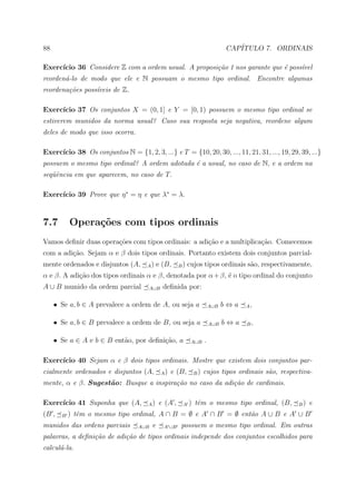 88                                                                         CAP´
                                                                              ITULO 7. ORDINAIS

Exerc´
     ıcio 36 Considere Z com a ordem usual. A proposi¸˜o 1 nos garante que ´ poss´vel
                                                     ca                    e     ı
reorden´-lo de modo que ele e N possuam o mesmo tipo ordinal. Encontre algumas
       a
reordena¸˜es poss´veis de Z.
        co       ı

Exerc´
     ıcio 37 Os conjuntos X = (0, 1] e Y = [0, 1) possuem o mesmo tipo ordinal se
estiverem munidos da norma usual? Caso sua resposta seja negativa, reordene algum
deles de modo que isso ocorra.

     ıcio 38 Os conjuntos N = {1, 2, 3, ...} e T = {10, 20, 30, ..., 11, 21, 31, ..., 19, 29, 39, ...}
Exerc´
possuem o mesmo tipo ordinal? A ordem adotada ´ a usual, no caso de N, e a ordem na
                                              e
seq¨ˆncia em que aparecem, no caso de T.
   ue

     ıcio 39 Prove que η ∗ = η e que λ∗ = λ.
Exerc´



7.7        Opera¸˜es com tipos ordinais
                co
Vamos deﬁnir duas opera¸˜es com tipos ordinais: a adi¸ao e a multiplica¸ao. Comecemos
                       co                            c˜                c˜
com a adi¸ao. Sejam α e β dois tipos ordinais. Portanto existem dois conjuntos parcial-
         c˜
mente ordenados e disjuntos (A,       A)    e (B,    B)   cujos tipos ordinais s˜o, respectivamente,
                                                                                a
α e β. A adi¸˜o dos tipos ordinais α e β, denotada por α + β, ´ o tipo ordinal do conjunto
            ca                                                e
A ∪ B munido da ordem parcial         A∪B     deﬁnida por:

     • Se a, b ∈ A prevalece a ordem de A, ou seja a                 A∪B   b⇔a   A,


     • Se a, b ∈ B prevalece a ordem de B, ou seja a                 A∪B   b⇔a   B,


     • Se a ∈ A e b ∈ B ent˜o, por deﬁni¸ao, a
                           a            c˜                 A∪B   .

Exerc´
     ıcio 40 Sejam α e β dois tipos ordinais. Mostre que existem dois conjuntos par-
cialmente ordenados e disjuntos (A,          A)   e (B,     B)   cujos tipos ordinais s˜o, respectiva-
                                                                                       a
mente, α e β. Sugest˜o: Busque a inspira¸˜o no caso da adi¸˜o de cardinais.
                    a                   ca                ca

Exerc´
     ıcio 41 Suponha que (A,          A)    e (A ,    A   ) tˆm o mesmo tipo ordinal, (B,
                                                             e                                   B)   e
(B ,   B   ) tˆm o mesmo tipo ordinal, A ∩ B = ∅ e A ∩ B = ∅ ent˜o A ∪ B e A ∪ B
              e                                                 a
munidos das ordens parciais       A∪B   e     A ∪B   possuem o mesmo tipo ordinal. Em outras
palavras, a deﬁni¸˜o de adi¸˜o de tipos ordinais independe dos conjuntos escolhidos para
                 ca        ca
calcul´-la.
      a
 
