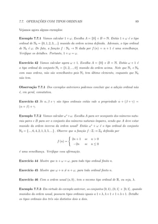 ¸˜
7.7. OPERACOES COM TIPOS ORDINAIS                                                      89

Vejamos agora alguns exemplos:

Exemplo 7.7.1 Vamos calcular 1 + ω. Escolha A = {0} e B = N. Ent˜o 1 + ω ´ o tipo
                                                                a        e
ordinal de N0 = {0, 1, 2, 3, ...} munido da ordem acima deﬁnida. Ademais, o tipo ordinal
de N0 ´ ω. De fato, a fun¸˜o f : N0 → N dada por f (n) = n + 1 ´ uma semelhan¸a.
      e                  ca                                    e             c
Veriﬁque os detalhes. Portanto, 1 + ω = ω.

     ıcio 42 Vamos calcular agora ω + 1. Escolha A = {0} e B = N. Ent˜o ω + 1 ´
Exerc´                                                               a        e
o tipo ordinal do conjunto N1 = {1, 2, ..., 0} munido da ordem acima. Note que N1 e N0
com suas ordens, n˜o s˜o semelhantes pois N1 tem ultimo elemento, enquanto que N0
                  a a                            ´
n˜o tem.
 a

Observa¸˜o 7.7.1 Dos exemplos anteriores podemos concluir que a adi¸˜o ordinal n˜o
       ca                                                          ca           a
´, em geral, comutativa.
e

Exerc´
     ıcio 43 Se α, β e γ s˜o tipos ordinais ent˜o vale a propriedade α + (β + γ) =
                          a                    a
(α + β) + γ.

Exemplo 7.7.2 Vamos calcular ω ∗ +ω. Escolha A para ser oconjunto dos n´meros natu-
                                                                       u
rais pares e B para ser o conjunto dos n´meros naturais ´mpares, sendo que A deve estar
                                        u               ı
munido da ordem inversa da ordem usual! Ent˜o ω ∗ + ω ´ o tipo ordinal do conjunto
                                           a          e
N2 = {..., 6, 4, 2, 1, 3, 5, ...} . Observe que a fun¸˜o f : Z → Z2 deﬁnida por
                                                     ca

                                         2n + 1    se   n>0
                              f (n) =
                                           −2n     se   n≤0

´ uma semelhan¸a. Veriﬁque essa aﬁrma¸˜o.
e             c                      ca

Exerc´
     ıcio 44 Mostre que n + ω = ω, para todo tipo ordinal ﬁnito n.

Exerc´
     ıcio 45 Mostre que ω + n = n + ω, para todo ordinal ﬁnito n.

Exerc´
     ıcio 46 Com a ordem usual (a, b) , tem o mesmo tipo ordinal de R, ou seja, λ.

Exemplo 7.7.3 Em virtude do exemplo anterior, os conjuntos [0, 1) , (0, 1] e [0, 1] , quando
munidos da ordem usual, possuem tipos ordinais iguais a 1 + λ, λ + 1 e 1 + λ + 1. Detalhe
os tipos ordinais dos trˆs s˜o distintos dois a dois.
                        e a
 