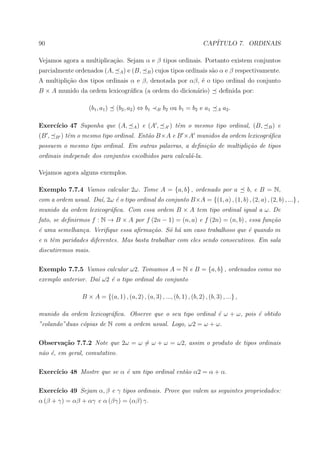 90                                                                         CAP´
                                                                              ITULO 7. ORDINAIS

Vejamos agora a multiplica¸ao. Sejam α e β tipos ordinais. Portanto existem conjuntos
                          c˜
parcialmente ordenados (A,         A)   e (B,    B)   cujos tipos ordinais s˜o α e β respectivamente.
                                                                            a
A multipli¸ao dos tipos ordinais α e β, denotada por αβ, ´ o tipo ordinal do conjunto
          c˜                                             e
B × A munido da ordem lexicogr´ﬁca (a ordem do dicion´rio)
                              a                      a                             deﬁnida por:

                     (b1 , a1 )   (b2 , a2 ) ⇔ b1     B   b2 ou b1 = b2 e a1      A   a2 .

Exerc´
     ıcio 47 Suponha que (A,              A)    e (A ,    A   ) tˆm o mesmo tipo ordinal, (B,
                                                                 e                                    B)   e
(B ,   B   ) tˆm o mesmo tipo ordinal. Ent˜o B×A e B ×A munidos da ordem lexicogr´ﬁca
              e                           a                                      a
possuem o mesmo tipo ordinal. Em outras palavras, a deﬁni¸˜o de multipli¸˜o de tipos
                                                         ca             ca
ordinais independe dos conjuntos escolhidos para calcul´-la.
                                                       a

Vejamos agora alguns exemplos.

Exemplo 7.7.4 Vamos calcular 2ω. Tome A = {a, b} , ordenado por a                              b, e B = N,
com a ordem usual. Da´, 2ω ´ o tipo ordinal do conjunto B×A = {(1, a) , (1, b) , (2, a) , (2, b) , ...} ,
                     ı     e
munido da ordem lexicogr´ﬁca. Com essa ordem B × A tem tipo ordinal igual a ω. De
                        a
fato, se deﬁnirmos f : N → B × A por f (2n − 1) = (n, a) e f (2n) = (n, b) , essa fun¸˜o
                                                                                     ca
´ uma semelhan¸a. Veriﬁque essa aﬁrma¸˜o. S´ h´ um caso trabalhoso que ´ quando m
e             c                      ca    o a                         e
e n tˆm paridades diferentes. Mas basta trabalhar com eles sendo consecutivos. Em sala
     e
discutiremos mais.

Exemplo 7.7.5 Vamos calcular ω2. Tomamos A = N e B = {a, b} , ordenados como no
exemplo anterior. Da´ ω2 ´ o tipo ordinal do conjunto
                    ı    e

                  B × A = {(a, 1) , (a, 2) , (a, 3) , ..., (b, 1) , (b, 2) , (b, 3) , ...} ,

munido da ordem lexicogr´ﬁca. Observe que o seu tipo ordinal ´ ω + ω, pois ´ obtido
                        a                                    e             e
”colando”duas c´pias de N com a ordem usual. Logo, ω2 = ω + ω.
               o

Observa¸˜o 7.7.2 Note que 2ω = ω = ω + ω = ω2, assim o produto de tipos ordinais
       ca
n˜o ´, em geral, comutativo.
 a e

Exerc´
     ıcio 48 Mostre que se α ´ um tipo ordinal ent˜o α2 = α + α.
                             e                    a

Exerc´
     ıcio 49 Sejam α, β e γ tipos ordinais. Prove que valem as seguintes propriedades:
α (β + γ) = αβ + αγ e α (βγ) = (αβ) γ.
 