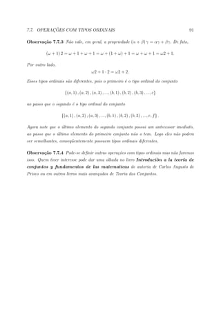 ¸˜
7.7. OPERACOES COM TIPOS ORDINAIS                                                             91

Observa¸˜o 7.7.3 N˜o vale, em geral, a propriedade (α + β) γ = αγ + βγ. De fato,
       ca         a

          (ω + 1) 2 = ω + 1 + ω + 1 = ω + (1 + ω) + 1 = ω + ω + 1 = ω2 + 1.

Por outro lado,
                                        ω2 + 1 · 2 = ω2 + 2.

Esses tipos ordinais s˜o diferentes, pois o primeiro ´ o tipo ordinal do conjunto
                      a                              e

                    {(a, 1) , (a, 2) , (a, 3) , ..., (b, 1) , (b, 2) , (b, 3) , ..., c}

ao passo que o segundo ´ o tipo ordinal do conjunto
                       e

                  {(a, 1) , (a, 2) , (a, 3) , ..., (b, 1) , (b, 2) , (b, 3) , ..., e, f } .

Agora note que o ultimo elemento do segundo conjunto possui um antecessor imediato,
                 ´
ao passo que o ultimo elemento do primeiro conjunto n˜o o tem. Logo eles n˜o podem
               ´                                     a                    a
ser semelhantes, conseq¨entemente possuem tipos ordinais diferentes.
                       u

Observa¸˜o 7.7.4 Pode-se deﬁnir outras opera¸˜es com tipos ordinais mas n˜o faremos
       ca                                   co                           a
isso. Quem tiver interesse pode dar uma olhada no livro Introduci`n a la teor´ de
                                                                 o           ıa
conjuntos y fundamentos de las matematicas de autoria de Carlos Augusto de
Prisco ou em outros livros mais avan¸ados de Teoria dos Conjuntos.
                                    c
 