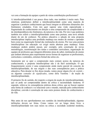 ver com a formação de equipes a partir de várias contribuições profissionais?
A interdisciplinaridade é um pouco disso tudo, mas também é muito mais. Para
sintetizar, poderíamos definir a interdisciplinaridade como uma maneira de
organizar e produzir conhecimento que busca integrar as diferentes dimensões dos
fenômenos estudados. Com isto quer superar uma visão especializada e
fragmentada do conhecimento em direção a uma compreensão da complexidade e
da interdependência dos fenômenos, da natureza e da vida. Por isto é que podemos
também nos referir a interdisciplinaridade como uma postura, uma nova atitude
diante do ato de conhecer. Na prática educativa a adoção de uma proposta
interdisciplinar implica uma profunda mudança nos modos de ensinar e aprender
bem como na organização formal das instituições do ensino. Por isso uma postura
interdisciplinar em educação vai exigir muita abertura para mudança. Estas
mudanças podem podem passar, por exemplo, pela construção de novas
metodologias, reestruturação dos temas e conteúdos curriculares, organização de
equipes de profesores que integrem diferentes áreas do saber, instituições de ensino
que tenham abertura para experimentar novas formas de organizar os profissionais,
curriculuns e conteúdos, estrutura formal das séries etc.
Justamente por se opor a compreensão mais comum acerca da natureza do
conhecimento, a proposta interdisciplinar não é de fácil assimilação. O que
frequentemente ocorre é uma compreensão ainda muito parcial do conceito de
interdisciplinaridade, de sua origem e das suas conseqüências para a prática
educativa. Para desatar os fios dessa meada, vamos puxar alguns fios de sentido -
ou algumas camadas de significados, como diria Yasmina - da noção de
interdisciplinaridade.
O primeiro fio de sentido, diz respeito a origem da noção de interdisciplinaridade,
que só pode ser compreendida dentro da crítica à racionalidade moderna. O
segundo, refere-se às conseqüências práticas dessa crítica, que ao buscar superar
uma forma de conhecer e se relacionar com o mundo, marcada pelo conhecimento
disciplinar, convida à construção de uma outra postura diante do conhecimento e
da vida.
Mas antes de nos aprofundarmos nos sentidos da interdisciplinaridade, algumas
definições devem ser feitas. Como vamos ver ao longo deste livro, a
interdisciplinaridade tem suas raízes na crítica a sociedade ocidental moderna,
 