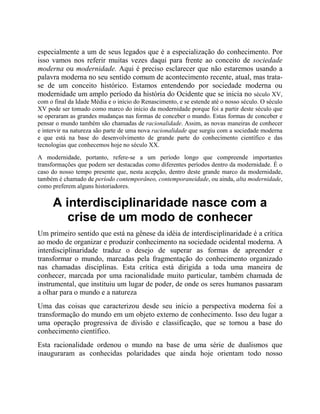 especialmente a um de seus legados que é a especialização do conhecimento. Por
isso vamos nos referir muitas vezes daqui para frente ao conceito de sociedade
moderna ou modernidade. Aqui é preciso esclarecer que não estaremos usando a
palavra moderna no seu sentido comum de acontecimento recente, atual, mas trata-
se de um conceito histórico. Estamos entendendo por sociedade moderna ou
modernidade um amplo período da história do Ocidente que se inicia no século XV,
com o final da Idade Média e o início do Renascimento, e se estende até o nosso século. O século
XV pode ser tomado como marco do início da modernidade porque foi a partir deste século que
se operaram as grandes mudanças nas formas de conceber o mundo. Estas formas de conceber e
pensar o mundo também são chamadas de racionalidade. Assim, as novas maneiras de conhecer
e intervir na natureza são parte de uma nova racionalidade que surgiu com a sociedade moderna
e que está na base do desenvolvimento de grande parte do conhecimento científico e das
tecnologias que conhecemos hoje no século XX.
A modernidade, portanto, refere-se a um período longo que compreende importantes
transformações que podem ser destacadas como diferentes períodos dentro da modernidade. É o
caso do nosso tempo presente que, nesta acepção, dentro deste grande marco da modernidade,
também é chamado de período contemporâneo, contemporaneidade, ou ainda, alta modernidade,
como preferem alguns historiadores.
A interdisciplinaridade nasce com a
crise de um modo de conhecer
Um primeiro sentido que está na gênese da idéia de interdisciplinaridade é a crítica
ao modo de organizar e produzir conhecimento na sociedade ocidental moderna. A
interdisciplinaridade traduz o desejo de superar as formas de apreender e
transformar o mundo, marcadas pela fragmentação do conhecimento organizado
nas chamadas disciplinas. Esta crítica está dirigida a toda uma maneira de
conhecer, marcada por uma racionalidade muito particular, também chamada de
instrumental, que instituiu um lugar de poder, de onde os seres humanos passaram
a olhar para o mundo e a natureza
Uma das coisas que caracterizou desde seu início a perspectiva moderna foi a
transformação do mundo em um objeto externo de conhecimento. Isso deu lugar a
uma operação progressiva de divisão e classificação, que se tornou a base do
conhecimento científico.
Esta racionalidade ordenou o mundo na base de uma série de dualismos que
inauguraram as conhecidas polaridades que ainda hoje orientam todo nosso
 