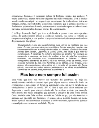 pensamento: humanos X natureza; cultura X biologia; sujeito que conhece X
objeto conhecido, apenas para citar algumas das mais conhecidas. Com o mundo
transformado num objeto a complexidade do universo foi traduzida em inúmeros
pedaços, partes, especialidades, disciplinas. Sabemos que a ciência moderna se
funda nesse pensar classificatório, descrevendo e estudando aspectos cada vez mais
parciais e especializados dos seus objetos de conhecimento.
O teólogo Leonardo Boff, que tem se dedicado a pensar como estas questões
acerca do conhecimento afetam a condição humana, fala sobre a redução do
complexo ao simples, e nos ajuda a compreender o reducionismo que está na base
do pensamento disciplinar:
"Complexidade é uma das características mais visíveis da realidade que nos
cerca. Por ela queremos designar os múltiplos fatores, energias, relações que
caracterizam cada ser e o conjunto dos seres do universo. A ciência moderna,
nascida com Newton, Copérnico, e Galileu Galilei, não soube o que fazer da
complexidade. A estratégia foi reduzir o complexo ao simples. Por exemplo, ao
contemplar a natureza, ao invés de analisar a teia de relações complexas
existentes, os cientistas tudo compartimentaram e isolaram. (...)Assim,
começaram a estudar só as rochas, ou só as florestas, ou só os animais, ou só
os seres humanos. E, nos seres humanos, só as células, só os tecidos, só os
órgãos, só os organismos, só os olhos, só o coração, só os ossos, etc. Desse
estudo, nasceram os vários saberes particulares e as várias especialidades.
Ganhou-se em detalhe, mas perdeu-se a totalidade" 3.
Mas isso nem sempre foi assim
Essa visão que hoje nos parece tão "natural" foi construída no bojo das
transformações sociais e culturais que, para alguns autores, datam do inicio do
cristianismo e para outros só foram se configurar como um novo paradigma de
conhecimento a partir do século XV. O fato é que essa visão moderna que
fragmenta o mundo para compreende-lo não faz nenhum sentido, por exemplo,
para muitos dos povos indígenas que pensam o universo de uma forma mítica.
Como também não faria nenhum sentido na Grécia antiga, que não concebia a
natureza em oposição aos humanos. Os gregos desse período tinham um nome
muito especial para denominar a natureza e todo o universo, que não era pensado
como objeto mas como uma totalidade: Physis.
 