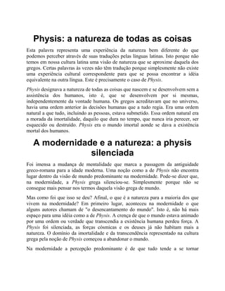 Physis: a natureza de todas as coisas
Esta palavra representa uma experiência da natureza bem diferente do que
podemos perceber através de suas traduções pelas línguas latinas. Isto porque não
temos em nossa cultura latina uma visão de natureza que se aproxime daquela dos
gregos. Certas palavras às vezes não têm tradução porque simplesmente não existe
uma experiência cultural correspondente para que se possa encontrar a idéia
equivalente na outra língua. Este é precisamente o caso de Physis.
Physis designava a natureza de todas as coisas que nascem e se desenvolvem sem a
assistência dos humanos, isto é, que se desenvolvem por si mesmas,
independentemente da vontade humana. Os gregos acreditavam que no universo,
havia uma ordem anterior às decisões humanas que a tudo regia. Era uma ordem
natural a que tudo, incluindo as pessoas, estava submetido. Essa ordem natural era
a morada da imortalidade, daquilo que dura no tempo, que nunca iria perecer, ser
esquecido ou destruído. Physis era o mundo imortal aonde se dava a existência
mortal dos humanos.
A modernidade e a natureza: a physis
silenciada
Foi imensa a mudança de mentalidade que marca a passagem da antiguidade
greco-romana para a idade moderna. Uma noção como a de Physis não encontra
lugar dentro da visão de mundo predominante na modernidade. Pode-se dizer que,
na modernidade, a Physis grega silenciou-se. Simplesmente porque não se
consegue mais pensar nos termos daquela visão grega de mundo.
Mas como foi que isso se deu? Afinal, o que é a natureza para a maioria dos que
vivem na modernidade? Em primeiro lugar, aconteceu na modernidade o que
alguns autores chamam de "o desencantamento do mundo". Isto é, não há mais
espaço para uma idéia como a de Physis. A crença de que o mundo estava animado
por uma ordem ou verdade que transcendia a existência humana perdeu força. A
Physis foi silenciada, as forças cósmicas e os deuses já não habitam mais a
natureza. O domínio da imortalidade e da transcendência representado na cultura
grega pela noção de Physis começou a abandonar o mundo.
Na modernidade a percepção predominante é de que tudo tende a se tornar
 