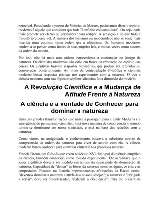 perecível. Parodiando o poema de Vinícius de Moraes, poderíamos dizer o espírito
moderno é aquele que considera que tudo "é infinito enquanto dure". Ou seja, nada
mais promete ser eterno ou permanecer para sempre. A sensação é de que tudo é
transitório e perecível. A maioria dos humanos na modernidade não se sente mais
inserida num cosmos, numa ordem que a ultrapassa. Os humanos modernos
tendem a se pensar como fontes de suas próprias leis, e muitas vezes como autores
da ordem do mundo.
Por isso, não há mais uma ordem transcendente a contemplar no âmago da
natureza. Os cientistas modernos não estão em busca da revelação do espírito das
coisas. Os cientistas buscam respostas provisórias, que podem ser refutadas ou
conservadas posteriormente. Ao invés da contemplação filosófica o cientista
moderno busca respostas práticas nos experimentos com a natureza. O que a
ciência moderna com sua lógica disciplinar silenciou foi a dimensão do mistério.
A Revolução Científica e a Mudança de
Atitude Frente à Natureza
A ciência e a vontade de Conhecer para
dominar a natureza
Uma das grandes transformações que marca a passagem para a Idade Moderna é a
emergência do pensamento científico. Esta nova maneira de compreender o mundo
tornou-se dominante em nossa sociedade, e está na base das relações com a
natureza.
Como vimos, na antigüidade, o conhecimento buscava a sabedoria através da
compreensão da ordem da natureza para viver de acordo com ela. A ciência
moderna busca conhecer para controlar e intervir nos processos naturais.
Francis Bacon, um filósofo que viveu no século XVI, foi o pai do método empírico
da ciência, também conhecido como método experimental. Ele acreditava que o
saber científico deveria ser medido em termos da capacidade de dominação da
natureza. Capacidade de "domar" as forças da natureza como as águas, os rios e as
tempestades. Ficaram na história impressionantes afirmações de Bacon como:
"devemos dominar a natureza e atrelá-la a nossos desejos"; a natureza é "obrigada
a servir", deve ser "escravizada", "reduzida a obediência". Para ele o cientista
 