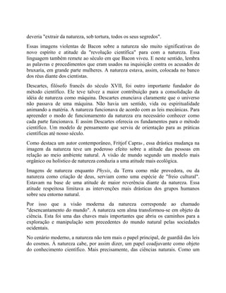 deveria "extrair da natureza, sob tortura, todos os seus segredos".
Essas imagens violentas de Bacon sobre a natureza são muito significativas do
novo espírito e atitude da "revolução científica" para com a natureza. Essa
linguagem também remete ao século em que Bacon viveu. E neste sentido, lembra
as palavras e procedimentos que eram usados na inquisição contra os acusados de
bruxaria, em grande parte mulheres. A natureza estava, assim, colocada no banco
dos réus diante dos cientistas.
Descartes, filósofo francês do século XVII, foi outro importante fundador do
método científico. Ele teve talvez a maior contribuição para a consolidação da
idéia de natureza como máquina. Descartes enunciava claramente que o universo
não passava de uma máquina. Não havia um sentido, vida ou espiritualidade
animando a matéria. A natureza funcionava de acordo com as leis mecânicas. Para
apreender o modo de funcionamento da natureza era necessário conhecer como
cada parte funcionava. E assim Descartes oferecia os fundamentos para o método
científico. Um modelo de pensamento que serviu de orientação para as práticas
científicas até nosso século.
Como destaca um autor contemporâneo, Fritjof Capra4 , essa drástica mudança na
imagem da natureza teve um poderoso efeito sobre a atitude das pessoas em
relação ao meio ambiente natural. A visão de mundo segundo um modelo mais
orgânico ou holístico de natureza conduzia a uma atitude mais ecológica.
Imagens de natureza enquanto Physis, da Terra como mãe provedora, ou da
natureza como criação de deus, serviam como uma espécie de "freio cultural".
Estavam na base de uma atitude de maior reverência diante da natureza. Essa
atitude respeitosa limitava as intervenções mais drásticas dos grupos humanos
sobre seu entorno natural.
Por isso que a visão moderna da natureza corresponde ao chamado
"desencantamento do mundo". A natureza sem alma transformou-se em objeto da
ciência. Esta foi uma das chaves mais importantes que abriu os caminhos para a
exploração e manipulação sem precedentes do mundo natural pelas sociedades
ocidentais.
No cenário moderno, a natureza não tem mais o papel principal, de guardiã das leis
do cosmos. À natureza cabe, por assim dizer, um papel coadjuvante como objeto
do conhecimento científico. Mais precisamente, das ciências naturais. Como um
 