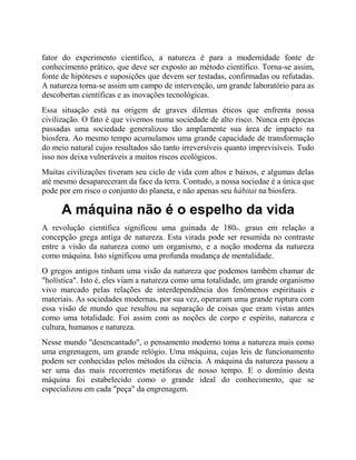 fator do experimento científico, a natureza é para a modernidade fonte de
conhecimento prático, que deve ser exposto ao método científico. Torna-se assim,
fonte de hipóteses e suposições que devem ser testadas, confirmadas ou refutadas.
A natureza torna-se assim um campo de intervenção, um grande laboratório para as
descobertas científicas e as inovações tecnológicas.
Essa situação está na origem de graves dilemas éticos que enfrenta nossa
civilização. O fato é que vivemos numa sociedade de alto risco. Nunca em épocas
passadas uma sociedade generalizou tão amplamente sua área de impacto na
biosfera. Ao mesmo tempo acumulamos uma grande capacidade de transformação
do meio natural cujos resultados são tanto irreversíveis quanto imprevisíveis. Tudo
isso nos deixa vulneráveis a muitos riscos ecológicos.
Muitas civilizações tiveram seu ciclo de vida com altos e baixos, e algumas delas
até mesmo desapareceram da face da terra. Contudo, a nossa sociedae é a única que
pode por em risco o conjunto do planeta, e não apenas seu hábitat na biosfera.
A máquina não é o espelho da vida
A revolução científica significou uma guinada de 180o. graus em relação a
concepção grega antiga de natureza. Esta virada pode ser resumida no contraste
entre a visão da natureza como um organismo, e a noção moderna da natureza
como máquina. Isto significou uma profunda mudança de mentalidade.
O gregos antigos tinham uma visão da natureza que podemos também chamar de
"holística". Isto é, eles viam a natureza como uma totalidade, um grande organismo
vivo marcado pelas relações de interdependência dos fenômenos espirituais e
materiais. As sociedades modernas, por sua vez, operaram uma grande ruptura com
essa visão de mundo que resultou na separação de coisas que eram vistas antes
como uma totalidade. Foi assim com as noções de corpo e espírito, natureza e
cultura, humanos e natureza.
Nesse mundo "desencantado", o pensamento moderno toma a natureza mais como
uma engrenagem, um grande relógio. Uma máquina, cujas leis de funcionamento
podem ser conhecidas pelos métodos da ciência. A máquina da natureza passou a
ser uma das mais recorrentes metáforas de nosso tempo. E o domínio desta
máquina foi estabelecido como o grande ideal do conhecimento, que se
especializou em cada "peça" da engrenagem.
 