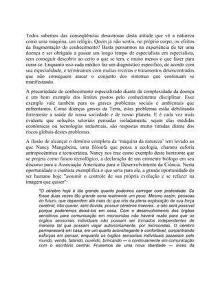 Todos sabemos das conseqüências desastrosas desta atitude que vê a natureza
como uma máquina, um relógio. Quem já não sentiu, no próprio corpo, os efeitos
da fragmentação do conhecimento? Basta pensarmos na experiência de ter uma
doença e ser obrigado a passar um longo tempo de especialista em especialista,
sem conseguir descobrir ao certo o que se tem, e muito menos o que fazer para
curar-se. Enquanto isso cada médico faz um diagnóstico específico, de acordo com
sua especialidade, e terminamos com muitas receitas e tratamentos desencontrados
que não conseguem atacar o conjunto dos sintomas que continuam se
manifestando.
A precariedade do conhecimento especializado diante da complexidade da doença
é um bom exemplo dos limites postos pelo conhecimento disciplinar. Esse
exemplo vale também para os graves problemas sociais e ambientais que
enfrentamos. Como doenças graves da Terra, estes problemas estão debilitando
fortemente a saúde de nossa sociedade e de nosso planeta. E é cada vez mais
evidente que soluções setoriais pensadas isoladamente, sejam elas medidas
econômicas ou tecnologias industriais, são respostas muito tímidas diante dos
riscos globais destes problemas.
A ilusão de alcançar o domínio completo da ‘máquina da natureza’ tem levado ao
que Nancy Mangabeira, uma filósofa que pensa a ecologia, chamou euforia
antropocêntrica e tecnocrática. Nancy nos traz como exemplo deste horizonte que
se projeta como futuro tecnológico, a declaração de um eminente biólogo em seu
discurso para a Associação Americana para o Desenvolvimento da Ciência. Nesta
oportunidade o cientista exemplifica o que seria para ele, a grande oportunidade do
ser humano hoje "assumir o controle de sua própria evolução e se refazer na
imagem que quiser":
"O cérebro hoje é tão grande quanto podemos carregar com praticidade. Se
fosse duas vezes tão grande seria realmente um peso. Mesmo assim, pessoas
do futuro, que dependem até mais do que nós da plena exploração de sua força
cerebral, irão querer, sem dúvida, possuir cérebros maiores...e isto será possível
porque poderemos deixá-los em casa. Com o desenvolvimento dos órgãos
sensitivos para comunicação em microondas não haverá razão para que os
órgãos sensoriais individuais não possam ser tornados independentes de
maneira tal que possam viajar autonomamente, por microondas. O cérebro
permanecerá em casa, em um quarto aconchegante e confortável, concentrando
esforços em pensar, enquanto os órgãos sensoriais individuais passeiam pelo
mundo, vendo, falando, ouvindo, brincando — e continuamente em comunicação
com o escritório central. Fruiremos de uma nova liberdade — livres da
 