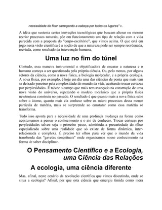 necessidade de ficar carregando a cabeça por todos os lugares" 6 .
A idéia que sustenta certas inovações tecnológicas que buscam alterar ou mesmo
recriar processos naturais, põe em funcionamento um tipo de relação com a vida
parecida com a proposta do "corpo-escritório", que vimos acima. O que está em
jogo nesta visão científica é a noção de que a natureza pode ser sempre reordenada,
recriada, como resultado da intervenção humana.
Uma luz no fim do túnel
Contudo, essa maneira instrumental e objetificadora de encarar a natureza e o
humano começa a ser questionada pela própria ciência. Ou, pelo menos, por alguns
setores da ciência, como a nova física, a biologia molecular, e a própria ecologia.
A nova física, por exemplo, é hoje em dia uma das ciências de ponta que mais tem
se deixado penetrar pela complexidade do mundo da vida, aceitando trocar certezas
por perplexidades. É talvez o campo que mais tem avançado na construção de uma
nova visão do universo, superando o modelo mecânico que a própria física
newtoniana construiu no passado. O resultado é que quanto mais a nova física sabe
sobre o átomo, quanto mais ela conhece sobre os micro processos dessa menor
partícula de matéria, mais se surpreende ao constatar como essa matéria se
transforma.
Tudo isso aponta para a necessidade de uma profunda mudança na forma como
acostumamos a pensar o conhecimento e o ato de conhecer. Trocar certezas por
perplexidades talvez seja o primeiro passo, admitindo a precariedade do olhar
especializado sobre uma realidade que só existe de forma dinâmica, inter-
relacionada e complexa. É preciso ter olhos para ver que o mundo da vida
transborda das "gavetas conceituais" onde organizamos nosso conhecimento na
forma de saber disciplinar.
O Pensamento Científico e a Ecologia,
uma Ciência das Relações
A ecologia, uma ciência diferente
Mas, afinal, neste cenário da revolução científica que vimos discutindo, onde se
situa a ecologia? Afinal, por que esta ciência que emergiu tímida como mera
 
