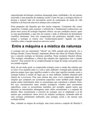 especialização da biologia, terminou alcançando tanta visibilidade e foi até mesmo
associada a uma proposta de mudança social? Como foi que a ecologia-ciência se
prestou a nomear todo um movimento social de contestação do modo de vida
moderno e de busca de uma nova aliança com a natureza?
Estas perguntas são daquelas que têm muitas respostas. Certamente não vamos
esgotá-las. Contudo, para começar a enfrentá-las é fundamental conhecermos um
pouco mais acerca da ecologia enquanto ciência: em que condições nasceu, quais
as suas peculiaridades, o que tem em comum e onde se diferencia do pensamento
científico dominante. Sem esta compreensão não poderemos entender como e
porquê a ecologia se tornou esse "conhecimento-ponte", ligando um saber
científico sobre o mundo natural ao universo social.
Entre a máquina e a mística da natureza
A ecologia tem seu nascimento "oficial" em 1866, quando pela primeira vez o
biólogo alemão, Ernest Haeckel, importante difusor das idéias de Charles Darwin,
usa o conceito ecologia na literatura científica. Neste momento Haeckel afirma:
"Por ecologia, entendemos a ciência das relações dos organismos com o mundo
exterior". Este conceito foi se complexificando ao longo do tempo sem perder esse
seu sentido original.
Hoje, de um modo geral, se compreende ecologia como o estudo das relações que
os seres vivos mantém entre si e com o meio ambiente. Formada pela reunião das
palavras gregas logos (que significa estudo) e oikos (que significa morada, casa), a
ecologia nomeia o estudo do lugar que os seres habitam, também chamado pela
ciência de ecossistema. Esta casa comum dos seres vivos compreende tanto as
relações que compoem um ecossitema específico como também pode abranger
muitas outras interrelações entre os ecossistemas que constituem o planeta Terra.
Por isso, encontraremos tanto estudos ecológicos voltados para ecossitemas
específicos, como os ecossistemas marinhos, por exemplo, quanto outros que
discutem as interrelações abrangentes entre vários ecossistemas e o conjunto do
planeta. Mais recentemente o conceito de ecologia vem se ampliando e já há
autores que consideram vários níveis de relações ecológicas, incluindo além de
uma ecologia estritamente ambiental, uma ecologia social e até mesmo uma
ecologia mental.
Mas, voltando as origens da ecologia, uma coisa curiosa a respeito de Haeckel é
 