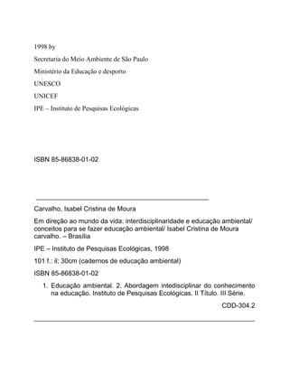1998 by
Secretaria do Meio Ambiente de São Paulo
Ministério da Educação e desporto
UNESCO
UNICEF
IPE – Instituto de Pesquisas Ecológicas
ISBN 85-86838-01-02
_______________________________________________
Carvalho, Isabel Cristina de Moura
Em direção ao mundo da vida: interdisciplinaridade e educação ambiental/
conceitos para se fazer educação ambiental/ Isabel Cristina de Moura
carvalho. – Brasília
IPE – Instituto de Pesquisas Ecológicas, 1998
101 f.: il; 30cm (cadernos de educação ambiental)
ISBN 85-86838-01-02
1. Educação ambiental. 2. Abordagem intedisciplinar do conhecimento
na educação. Instituto de Pesquisas Ecológicas. II Título. III Série.
CDD-304.2
____________________________________________________________
 