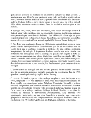 que além de cientista ele também era um membro influente da Liga Monista. O
monismo era uma filosofia, que postulava uma visão unificada e equilibrada de
todo o universo. Para os monistas tudo o que existia no mundo era feito da mesma
matéria. Portanto todos os seres vivos tinham o mesmo valor na ordem natural.
Além disso, tomavam a natureza como fonte de verdade e modelo para a vida
humana.
A ecologia teve, assim, desde seu nascimento, uma marca muito significativa. É
fruto de uma visão científica, mas sua orientação sistêmica também não deixa de
estar permeada por uma filosofia holística. Este diferencial talvez seja em parte
responsável por uma certa permeabilidade da ecologia, que vem sendo associada a
outros valores, extra científicos, animados pela idéia de uma "busca da Physis".
O fato de ter seu nascimento do ano de 1866 denota a condição da ecologia como
jovem ciência. Principalmente se considerarmos que foi só nos últimos anos do
século XIX que a ecologia conquista a condição de uma ciência autônoma,
independente da biologia. É importante lembrar também que uma ciência com
pretensões tão abrangentes como a ecologia só poderia ter surgido a partir do
conhecimento acumulado por várias disciplinas científicas no século XIX. Não
apenas o trabalho sobre a evolução das espécies de Darwin, mas todo o avanço nas
ciências físico-químicas forneceram os novos meios de observação e compreensão
dos fenômenos naturais e suas correlações, fundamentais para a constituição da
ecologia.
O corpo teórico da ecologia tem uma história portanto muito recente. Conceitos
hoje de uso corrente, como por exemplo o conceito de ecossistema, data de 1935,
quando é cunhado pelo ecólogo inglês, Arthur Tansley.
O conceito de biosfera, que se refere ao lugar do planeta onde habitam os seres
vivos, surgiu em 1875. Mas apenas nos anos 20 de nosso século este conceito foi
desenvolvido pelo geoquímico russo, Wladimir Vernadsky. Vernadsky, embora
estivesse mergulhado num contexto científico materialista, assim como Haeckel,
também se sentiu atraído por uma visão holística da natureza. Quando esteve em
Paris conheceu o teólogo católico e biólogo Teilhard Chardim, e sua filosofia
cósmica da natureza o impressionou profundamente. Este encontro teve
repercussões importantes na sua obra, levando-o a ampliar suas concepções
geoquímicas na direção de uma compreensão mais abrangente da vida na terra. Na
sua famosa obra "A biosfera", publicada em 1926, esta influência se faz notar.
 