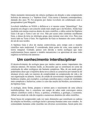Outro momento interessante da ciência ecológica em direção a uma compreensão
holística da natureza é a "hipótese Gaia". Essa teoria é bastante contemporânea,
datando dos anos 70. Foi proposta por James Lovelock em colaboração com a
pesquisadora Lynn Margulis.
Lovelock trabalhou na NASA e definia-se a si mesmo como "planetólogo". Sua
proposta era chegar a um conceito ainda mais amplo que o de biosfera. Ainda hoje
recebida com muitas reservas dentro do meio científico, a idéia central da Hipótese
Gaia é de que a Terra é um ser vivo. Não por acaso estes cientistas escolheram
Gaia, a deusa da terra na mitologia grega, para nomear esse ente vivo. Para essa
teoria tudo na Terra é Gaia. No organismo de Gaia os humanos são como células
de um de seus tecidos.
A hipótese Gaia é alvo de muitas controvérsias, pois rompe com o modelo
científico mais tradicional. É considerada, deste ponto de vista, uma espécie de
teoria marginal. Contudo, parece sem dúvida a teoria ecológica que mais
explicitamente busca superar o modelo mecanicista e se aproximar de uma visão
orgânica ou holística da natureza.7
Um conhecimento interdisciplinar
O desenvolvimento da ecologia passa por muitos outros nomes importantes das
ciências naturais. Do mesmo modo, as discussões que se constituem no cerne da
construção do saber ecológicos são bastante complexas. Mas, de um modo geral,
poderíamos dizer que a trajetória desta nova ciência se caracteriza por tentativas de
alcançar níveis cada vez maiores de complexidade na compreensão da vida e de
sua organização no planeta. Assim, do estudo de ecossistemas singulares (unidades
botânicas simples, por exemplo), a ecologia caminhou para o estudo de totalidades
mais complexas e inclusivas, como é o caso das noções de biosfera, ecossistemas e
da hipótese Gaia.
A ecologia, desta forma, prepara o terreno para o nascimento de uma ciência
multidisciplinar. Isto é, constituiu um campo de saber onde convergem outros
saberes científicos como a física, a química, a botânica, a geologia, a economia.
Afinal um estudo da vida diz respeito a numerosos domínios do saber científico.
Nesta busca de compreender cada vez mais dimensões que constituem as cadeias
de relações na biosfera, a ecologia inclui a presença humana entre seus estudos. As
comunidades humanas estão inseridas nos diversos ecossistemas, fazem parte dos
 