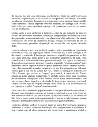 do planeta, mas em igual intensidade questionam o futuro dos valores de nossa
sociedade, e apontam para a necessidade de uma profunda reorientação nos modos
socialmente construídos de conhecer e se relacionar com a natureza. Nesse sentido,
a crise ambiental vem se impondo como um problema que começa a ser levado a
sério pelos governos e populações porque está pondo concretamente em risco a
vida de muita gente.
Muitas vezes a crise ambiental é também a crise de um conjunto de relações
sociais. Os problemas ambientais denunciam desigualdades profundas no acesso
das populações aos recursos da natureza e a boas condições ambientais. As lutas de
comunidades em torno de saneamento básico, remoção de depósitos de lixo de
áreas densamente povoadas, despoluição de mananciais, são alguns exemplos
disto.
Embora o direito a um meio ambiente saudável esteja garantido na constituição
brasileira, na vida das populações menos favorecidas esta é uma condição a ser
duramente conquistada. É isto o que mostram as experiências populares de luta
pelo meio ambiente. Lutas como a dos ribeirinhos amazônicos de Tefé. Estes
classificaram e definiram diferentes graus de utilização dos lagos e reivindicam a
democratização do acesso às águas. Usando a expressão "reforma aquática", estes
ribeirinhos tentam impedir práticas de pesca predatória com o "empate aquático".
Estes ribeirinhos estão levando a experiência de luta dos seringueiros na defesa da
floresta para a sua luta na defesa dos rios. Foram os seringueiros liderados por
Chico Mendes que criaram o "empate" para resistir à derrubada da floresta
amazônica pelas grandes madeireiras. O empate surgiu como uma resistência
pacífica onde os serimgueiros e suas famílias cercam a área a ser desmatada e, com
sua presença física, impedem a derubada de árvores que destruiria o seringal.
Chamou-se esta ação de "empate" porque é uma forma de criar um obstáculo ou,
em linguagem popular, "empatar" o desmatamento.
Entre outras lutas ambientais populares estão as das quebradeiras de coco babaçu, a
das reservas extrativistas, ou ainda as formas peculiares de uso da terra como um
bem ambiental coletivo, que são os fundos de pasto no Nordeste ou os faxinais no
Sul. Estas e outras tantas práticas populares deveriam ser levadas em conta quando
pensamos em modelos alternativos e sustentáveis de gestão ambiental.
Em termos globais, também é possível traçar um mapa dos benefícios e prejuízos
ambientais e verificar como esta distribuição afeta desigualmente as sociedades. É
bem verdade que há vários processos em curso como o aquecimento global, a
 