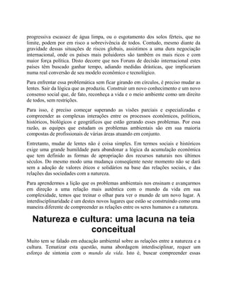 progressiva escassez de água limpa, ou o esgotamento dos solos férteis, que no
limite, podem por em risco a sobrevivência de todos. Contudo, mesmo diante da
gravidade dessas situações de riscos globais, assistimos a uma dura negociação
internacional, onde os países mais poluidores são também os mais ricos e com
maior força política. Disto decorre que nos Foruns de decisão internacional estes
países têm buscado ganhar tempo, adiando medidas drásticas, que implicariam
numa real conversão de seu modelo econômico e tecnológico.
Para enfrentar essa problemática sem ficar girando em círculos, é preciso mudar as
lentes. Sair da lógica que as produziu. Construir um novo conhecimento e um novo
consenso social que, de fato, reconheça a vida e o meio ambiente como um direito
de todos, sem restrições.
Para isso, é preciso começar superando as visões parciais e especializadas e
compreender as complexas interações entre os processos econômicos, políticos,
históricos, biológicos e geográficos que estão gerando esses problemas. Por essa
razão, as equipes que estudam os problemas ambientais são em sua maioria
compostas de profissionais de várias áreas atuando em conjunto.
Entretanto, mudar de lentes não é coisa simples. Em termos sociais e históricos
exige uma grande humildade para abandonar a lógica da acumulação econômica
que tem definido as formas de apropriação dos recursos naturais nos últimos
séculos. Do mesmo modo uma mudança conseqüente neste momento não se dará
sem a adoção de valores éticos e solidários na base das relações sociais, e das
relações das sociedades com a natureza.
Para aprendermos a lição que os problemas ambientais nos ensinam e avançarmos
em direção a uma relação mais autêntica com o mundo da vida em sua
complexidade, temos que treinar o olhar para ver o mundo de um novo lugar. A
interdisciplinaridade é um destes novos lugares que estão se construindo como uma
maneira diferente de compreender as relações entre os seres humanos e a natureza.
Natureza e cultura: uma lacuna na teia
conceitual
Muito tem se falado em educação ambiental sobre as relações entre a natureza e a
cultura. Tematizar esta questão, numa abordagem interdisciplinar, requer um
esforço de sintonia com o mundo da vida. Isto é, buscar compreender essas
 