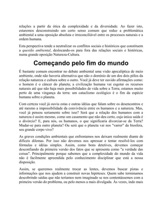 relações a partir da ótica da complexidade e da diversidade. Ao fazer isto,
estaremos desconstruindo um certo senso comum que reduz a problemática
ambiental a uma oposição absoluta e irreconciliável entre os processos naturais e a
ordem humana.
Esta perspectiva tende a neutralizar os conflitos sociais e históricos que constituem
a questão ambiental, deslocando-os para fora das relações sociais e históricas,
numa grande oposição Natureza-Cultura.
Começando pelo fim do mundo
É bastante comum encontrar no debate ambiental uma visão apocalíptica de meio
ambiente, onde não haveria alternativa que não o domínio de um dos dois pólos da
relação natureza e cultura sobre o outro. Você já deve ter ouvido afirmações como:
o homem é o câncer do planeta; a civilização humana vai esgotar os recursos
naturais até que não haja mais possibilidades de vida sobre a Terra; estamos muito
perto de uma vingança da terra: um cataclismo ecológico é o fim da espécie
humana sobre o planeta.
Com certeza você já ouviu estas e outras idéias que falam sobre os desencontros e
até mesmo a impossibilidade da convivência entre os humanos e a natureza. Mas,
você já pensou seriamente sobre isso? Será que a relação dos humanos com a
natureza é assim mesmo, como um casamento que não deu certo, cuja única saída é
o divórcio? E, para nós, os humanos, o que significaria divorciar-se da Terra?
Mudar-se para outro planeta? Ou será que o planeta vai nos "varrer" da biosfera,
seu grande corpo vivo?
As graves condições ambientais que enfrentamos nos deixam realmente diante de
difíceis dilemas. Por isso não devemos nos apressar e tentar resolvê-los com
fórmulas e idéias simples. Assim, como bons detetives, devemos começar
desconfiando da primeira versão dos fatos que se apresenta como "a verdade das
coisas". Principalmente porque sabemos que a complexidade do mundo da vida
não é facilmente apreendida pelo conhecimento disciplinar que está a nossa
disposição.
Assim, se queremos realmente trocar as lentes, devemos buscar pistas e
informações que nos ajudem a construir novas hipóteses. Quem sabe terminamos
descobrindo saídas que não teríamos nem imaginado se nos contentássemos com a
primeira versão do problema, ou pelo menos a mais divulgada. Às vezes, indo mais
 