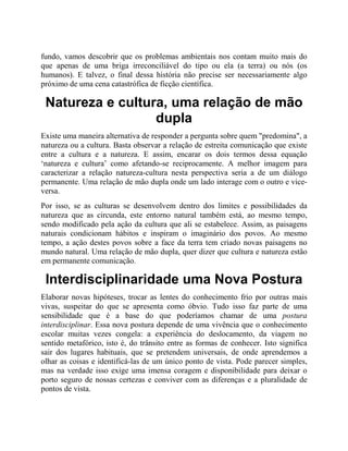 fundo, vamos descobrir que os problemas ambientais nos contam muito mais do
que apenas de uma briga irreconciliável do tipo ou ela (a terra) ou nós (os
humanos). E talvez, o final dessa história não precise ser necessariamente algo
próximo de uma cena catastrófica de ficção científica.
Natureza e cultura, uma relação de mão
dupla
Existe uma maneira alternativa de responder a pergunta sobre quem "predomina", a
natureza ou a cultura. Basta observar a relação de estreita comunicação que existe
entre a cultura e a natureza. E assim, encarar os dois termos dessa equação
‘natureza e cultura’ como afetando-se reciprocamente. A melhor imagem para
caracterizar a relação natureza-cultura nesta perspectiva seria a de um diálogo
permanente. Uma relação de mão dupla onde um lado interage com o outro e vice-
versa.
Por isso, se as culturas se desenvolvem dentro dos limites e possibilidades da
natureza que as circunda, este entorno natural também está, ao mesmo tempo,
sendo modificado pela ação da cultura que ali se estabelece. Assim, as paisagens
naturais condicionam hábitos e inspiram o imaginário dos povos. Ao mesmo
tempo, a ação destes povos sobre a face da terra tem criado novas paisagens no
mundo natural. Uma relação de mão dupla, quer dizer que cultura e natureza estão
em permanente comunicação.
Interdisciplinaridade uma Nova Postura
Elaborar novas hipóteses, trocar as lentes do conhecimento frio por outras mais
vivas, suspeitar do que se apresenta como óbvio. Tudo isso faz parte de uma
sensibilidade que é a base do que poderíamos chamar de uma postura
interdisciplinar. Essa nova postura depende de uma vivência que o conhecimento
escolar muitas vezes congela: a experiência do deslocamento, da viagem no
sentido metafórico, isto é, do trânsito entre as formas de conhecer. Isto significa
sair dos lugares habituais, que se pretendem universais, de onde aprendemos a
olhar as coisas e identificá-las de um único ponto de vista. Pode parecer simples,
mas na verdade isso exige uma imensa coragem e disponibilidade para deixar o
porto seguro de nossas certezas e conviver com as diferenças e a pluralidade de
pontos de vista.
 