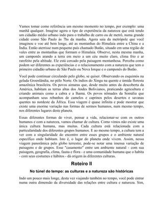 Vamos tomar como referência um mesmo momento no tempo, por exemplo: uma
manhã qualquer. Imagine agora o tipo de experiência da natureza que está tendo
um cidadão médio urbano indo para o trabalho de carro ou de metrô, numa grande
cidade como São Paulo às 7hs da manha. Agora saia da metrópole que você
imaginou e voe até bem longe, até as montanhas do Himalaia entre a China e a
Índia. Então aterrisse num pequeno país chamado Butão, situado em uma região de
vales entre as montanhas que formam o Himalaia. Observe, nesta mesma manha,
um camponês arando a terra em meio a um céu muito claro, clima frio e ar
rarefeito pela altitude. Ele está cercado pela paisagem montanhosa. Perceba como
podem ser diferentes as experiências e o relacionamento com a natureza que tem o
primeiro cidadão urbano de São Paulo ou Nova Iorque e o camponês do Butão.
Você pode continuar circulando pelo globo, se quiser. Observando os esquimós na
gelada Groenlândia, no pólo Norte. Os índios do Xingu na quente e úmida floresta
amazônica brasileira. Os povos aimaras que, desde muito antes da descoberta da
América, habitam as terras altas dos Andes Bolivianos, praticando agricultura e
criando animais como a cabra e a lhama. Os povos nômades da Somália que
acompanham seus rebanhos de camelos e caprinos pelos desertos e savanas
quentes no nordeste da África. Essa viagem é quase infinita e pode mostrar que
existe uma enorme variação nas formas de sermos humanos, num mesmo tempo,
nos diferentes lugares deste planeta.
Essas diferentes formas de viver, pensar a vida, relacionar-se com os outros
humanos e com a natureza, vamos chamar de cultura. Como vimos não existe uma
única cultura humana, mas muitas. Cada cultura está relacionada com a
particularidade dos diferentes grupos humanos. E ao mesmo tempo, a cultura tem a
ver com a singularidade do encontro entre esses grupos e o ambiente natural
específico onde habitam. Isto é, o lugar do planeta onde vivem. Assim, nessa
viagem panorâmica pelo globo terrestre, pode-se notar uma imensa variação de
paisagens e de grupos. Esse "casamento" entre um ambiente natural - com sua
paisagem, geografia, clima, fauna e flora - e uma comunidade humana que o habita
- com seus costumes e hábitos - dá origem às diferentes culturas.
Roteiro II
No túnel do tempo: as culturas e a natureza são históricas
Indo um pouco mais longe, desta vez viajando também no tempo, você pode entrar
numa outra dimensão da diversidade das relações entre cultura e natureza. Sim,
 