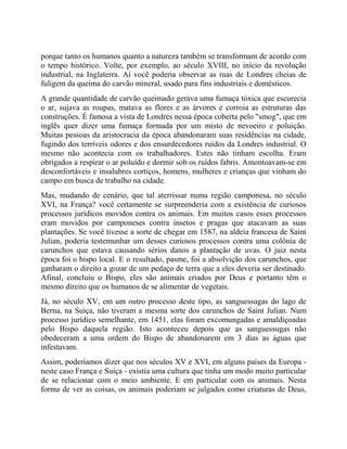 porque tanto os humanos quanto a natureza também se transformam de acordo com
o tempo histórico. Volte, por exemplo, ao século XVIII, no início da revolução
industrial, na Inglaterra. Aí você poderia observar as ruas de Londres cheias de
fuligem da queima do carvão mineral, usado para fins industriais e domésticos.
A grande quantidade de carvão queimado gerava uma fumaça tóxica que escurecia
o ar, sujava as roupas, matava as flores e as árvores e corroia as estruturas das
construções. É famosa a vista de Londres nessa época coberta pelo "smog", que em
inglês quer dizer uma fumaça formada por um misto de nevoeiro e poluição.
Muitas pessoas da aristocracia da época abandonaram suas residências na cidade,
fugindo dos terríveis odores e dos ensurdecedores ruídos da Londres industrial. O
mesmo não acontecia com os trabalhadores. Estes não tinham escolha. Eram
obrigados a respirar o ar poluído e dormir sob os ruídos fabris. Amontoavam-se em
desconfortáveis e insalubres cortiços, homens, mulheres e crianças que vinham do
campo em busca de trabalho na cidade.
Mas, mudando de cenário, que tal aterrissar numa região camponesa, no século
XVI, na França? você certamente se surpreenderia com a existência de curiosos
processos jurídicos movidos contra os animais. Em muitos casos esses processos
eram movidos por camponeses contra insetos e pragas que atacavam as suas
plantações. Se você tivesse a sorte de chegar em 1587, na aldeia francesa de Saint
Julian, poderia testemunhar um desses curiosos processos contra uma colônia de
carunchos que estava causando sérios danos a plantação de uvas. O juiz nesta
época foi o bispo local. E o resultado, pasme, foi a absolvição dos carunchos, que
ganharam o direito a gozar de um pedaço de terra que a eles deveria ser destinado.
Afinal, concluiu o Bispo, eles são animais criados por Deus e portanto têm o
mesmo direito que os humanos de se alimentar de vegetais.
Já, no século XV, em um outro processo deste tipo, as sanguessugas do lago de
Berna, na Suíça, não tiveram a mesma sorte dos carunchos de Saint Julian. Num
processo jurídico semelhante, em 1451, elas foram excomungadas e amaldiçoadas
pelo Bispo daquela região. Isto aconteceu depois que as sanguessugas não
obedeceram a uma ordem do Bispo de abandonarem em 3 dias as águas que
infestavam.
Assim, poderíamos dizer que nos séculos XV e XVI, em alguns países da Europa -
neste caso França e Suíça - existia uma cultura que tinha um modo muito particular
de se relacionar com o meio ambiente. E em particular com os animais. Nesta
forma de ver as coisas, os animais poderiam se julgados como criaturas de Deus,
 