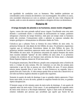 em igualdade de condições com os humanos. Mas também poderiam ser
considerados como criaturas do demônio e ser excomungados. Em ambos os casos,
esta sociedade relacionava-se com os animais a partir de uma visão religiosa do
mundo, onde os seres da natureza respondiam a desígnios divinos ou demoníacos.
Roteiro III
A longa duração do planeta e os humanos, esses recém chegados
Agora, vamos dar uma guinada radical nessa viagem. Escolhendo uma rota mais
distante e acelerando muito a velocidade do deslocamento no tempo, podemos
ultrapassar a barreira do tempo histórico, indo para um tempo onde os humanos
ainda não existiam. Começaremos então a adentrar as espessas camadas dos
tempos geológicos e alcançaremos às diferentes idades da Terra.
Calcula-se que o planeta Terra se formou há cinco bilhões de anos atrás. As
primeiras formas de vida datam de três bilhões de anos. Os primeiros organismos
vegetais que já realizavam fotossíntese datam de dois bilhões de anos. Os
primeiros animais mamíferos aparecem muito mais tarde na história da Terra: há
200 milhões de anos atrás. Os primeiros ancestrais da espécie humana são muito
mais recentes datando "apenas" de dois milhões de anos atrás. E os primeiros
vestígios da existência do ser humano mais próximo da forma atual, o chamado
Homo Sapiens Sapiens, datam de 30 mil anos atrás.
O ecologista americano, David Brower, propõe uma comparação entre a história da
terra e o tempo de uma semana. Diz ele: tomemos os seis dias da semana para
representar o que de fato se passou em cinco bilhões de anos. O nosso planeta
nasceu numa segunda feira à zero hora. A terra formou-se na segunda, terça e
quarta feira até o meio dia. A vida começa quarta feira ao meio dia e desenvolve-se
em toda sua beleza orgânica durante os quatro dias seguintes.
Somente às quatro da tarde de domingo é que os grandes répteis aparecem. Cinco
horas mais tarde, às nove da noite, quando as sequóias brotam da terra, os grandes
répteis desaparecem.
O homem surge só três minutos antes da meia noite de domingo. A um quarto de
segundo antes da meia noite, Cristo nasce. A um quadragésimo de segundo antes
da meia noite inicia-se a Revolução Industrial. Agora é meia noite de domingo e
estamos rodeados por pessoas que acreditam que aquilo que fazem há um
 