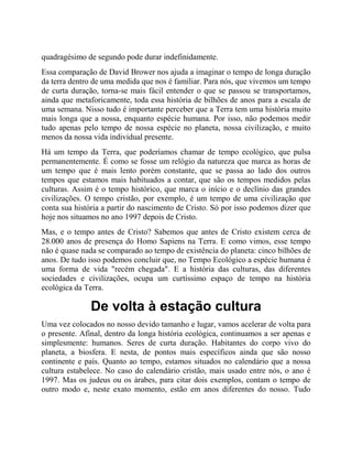 quadragésimo de segundo pode durar indefinidamente.
Essa comparação de David Brower nos ajuda a imaginar o tempo de longa duração
da terra dentro de uma medida que nos é familiar. Para nós, que vivemos um tempo
de curta duração, torna-se mais fácil entender o que se passou se transportamos,
ainda que metaforicamente, toda essa história de bilhões de anos para a escala de
uma semana. Nisso tudo é importante perceber que a Terra tem uma história muito
mais longa que a nossa, enquanto espécie humana. Por isso, não podemos medir
tudo apenas pelo tempo de nossa espécie no planeta, nossa civilização, e muito
menos da nossa vida individual presente.
Há um tempo da Terra, que poderíamos chamar de tempo ecológico, que pulsa
permanentemente. É como se fosse um relógio da natureza que marca as horas de
um tempo que é mais lento porém constante, que se passa ao lado dos outros
tempos que estamos mais habituados a contar, que são os tempos medidos pelas
culturas. Assim é o tempo histórico, que marca o início e o declínio das grandes
civilizações. O tempo cristão, por exemplo, é um tempo de uma civilização que
conta sua história a partir do nascimento de Cristo. Só por isso podemos dizer que
hoje nos situamos no ano 1997 depois de Cristo.
Mas, e o tempo antes de Cristo? Sabemos que antes de Cristo existem cerca de
28.000 anos de presença do Homo Sapiens na Terra. E como vimos, esse tempo
não é quase nada se comparado ao tempo de existência do planeta: cinco bilhões de
anos. De tudo isso podemos concluir que, no Tempo Ecológico a espécie humana é
uma forma de vida "recém chegada". E a história das culturas, das diferentes
sociedades e civilizações, ocupa um curtíssimo espaço de tempo na história
ecológica da Terra.
De volta à estação cultura
Uma vez colocados no nosso devido tamanho e lugar, vamos acelerar de volta para
o presente. Afinal, dentro da longa história ecológica, continuamos a ser apenas e
simplesmente: humanos. Seres de curta duração. Habitantes do corpo vivo do
planeta, a biosfera. E nesta, de pontos mais específicos ainda que são nosso
continente e país. Quanto ao tempo, estamos situados no calendário que a nossa
cultura estabelece. No caso do calendário cristão, mais usado entre nós, o ano é
1997. Mas os judeus ou os árabes, para citar dois exemplos, contam o tempo de
outro modo e, neste exato momento, estão em anos diferentes do nosso. Tudo
 