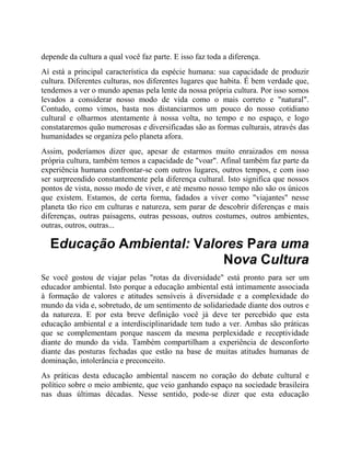 depende da cultura a qual você faz parte. E isso faz toda a diferença.
Aí está a principal característica da espécie humana: sua capacidade de produzir
cultura. Diferentes culturas, nos diferentes lugares que habita. É bem verdade que,
tendemos a ver o mundo apenas pela lente da nossa própria cultura. Por isso somos
levados a considerar nosso modo de vida como o mais correto e "natural".
Contudo, como vimos, basta nos distanciarmos um pouco do nosso cotidiano
cultural e olharmos atentamente à nossa volta, no tempo e no espaço, e logo
constataremos quão numerosas e diversificadas são as formas culturais, através das
humanidades se organiza pelo planeta afora.
Assim, poderíamos dizer que, apesar de estarmos muito enraizados em nossa
própria cultura, também temos a capacidade de "voar". Afinal também faz parte da
experiência humana confrontar-se com outros lugares, outros tempos, e com isso
ser surpreendido constantemente pela diferença cultural. Isto significa que nossos
pontos de vista, nosso modo de viver, e até mesmo nosso tempo não são os únicos
que existem. Estamos, de certa forma, fadados a viver como "viajantes" nesse
planeta tão rico em culturas e natureza, sem parar de descobrir diferenças e mais
diferenças, outras paisagens, outras pessoas, outros costumes, outros ambientes,
outras, outros, outras...
Educação Ambiental: Valores Para uma
Nova Cultura
Se você gostou de viajar pelas "rotas da diversidade" está pronto para ser um
educador ambiental. Isto porque a educação ambiental está intimamente associada
à formação de valores e atitudes sensíveis à diversidade e a complexidade do
mundo da vida e, sobretudo, de um sentimento de solidariedade diante dos outros e
da natureza. E por esta breve definição você já deve ter percebido que esta
educação ambiental e a interdisciplinaridade tem tudo a ver. Ambas são práticas
que se complementam porque nascem da mesma perplexidade e receptividade
diante do mundo da vida. Também compartilham a experiência de desconforto
diante das posturas fechadas que estão na base de muitas atitudes humanas de
dominação, intolerância e preconceito.
As práticas desta educação ambiental nascem no coração do debate cultural e
político sobre o meio ambiente, que veio ganhando espaço na sociedade brasileira
nas duas últimas décadas. Nesse sentido, pode-se dizer que esta educação
 