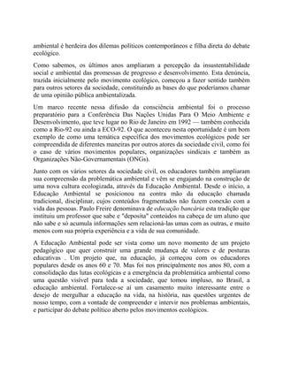 ambiental é herdeira dos dilemas políticos contemporâneos e filha direta do debate
ecológico.
Como sabemos, os últimos anos ampliaram a percepção da insustentabilidade
social e ambiental das promessas de progresso e desenvolvimento. Esta denúncia,
trazida inicialmente pelo movimento ecológico, começou a fazer sentido também
para outros setores da sociedade, constituindo as bases do que poderíamos chamar
de uma opinião pública ambientalizada.
Um marco recente nessa difusão da consciência ambiental foi o processo
preparatório para a Conferência Das Nações Unidas Para O Meio Ambiente e
Desenvolvimento, que teve lugar no Rio de Janeiro em 1992 — também conhecida
como a Rio-92 ou ainda a ECO-92. O que aconteceu nesta oportunidade é um bom
exemplo de como uma temática específica dos movimentos ecológicos pode ser
compreendida de diferentes maneiras por outros atores da sociedade civil, como foi
o caso de vários movimentos populares, organizações sindicais e também as
Organizações Não-Governamentais (ONGs).
Junto com os vários setores da sociedade civil, os educadores também ampliaram
sua compreensão da problemática ambiental e vêm se engajando na construção de
uma nova cultura ecologizada, através da Educação Ambiental. Desde o início, a
Educação Ambiental se posicionou na contra mão da educação chamada
tradicional, disciplinar, cujos conteúdos fragmentados não fazem conexão com a
vida das pessoas. Paulo Freire denominava de educação bancária esta tradição que
instituiu um professor que sabe e "deposita" conteúdos na cabeça de um aluno que
não sabe e só acumula informações sem relacioná-las umas com as outras, e muito
menos com sua própria experiência e a vida de sua comunidade.
A Educação Ambiental pode ser vista como um novo momento de um projeto
pedagógico que quer construir uma grande mudança de valores e de posturas
educativas . Um projeto que, na educação, já começou com os educadores
populares desde os anos 60 e 70. Mas foi nos principalmente nos anos 80, com a
consolidação das lutas ecológicas e a emergência da problemática ambiental como
uma questão visível para toda a sociedade, que tomou impluso, no Brasil, a
educação ambiental. Fortalece-se aí um casamento muito interessante entre o
desejo de mergulhar a educação na vida, na história, nas questões urgentes de
nosso tempo, com a vontade de compreender e intervir nos problemas ambientais,
e participar do debate político aberto pelos movimentos ecológicos.
 