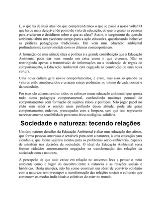 E, o que há de mais atual do que compreendermos o que se passa à nossa volta? O
que há de mais desejável do ponto de vista da educação, do que preparar as pessoas
para avaliarem e decidirem sobre o que as afeta? Assim, o surgimento da questão
ambiental abriu um excelente campo para a ação educativa, questionando inclusive
as práticas pedagógicas tradicionais. Daí vem uma educação ambiental
profundamente comprometida com os dilemas contemporâneos.
A formação de uma atitude ética e política é a grande contribuição que a Educação
Ambiental pode dar num mundo em crise como o que vivemos. Não se
restringindo apenas a transmissão de informações ou a inculcação de regras de
comportamento, a Educação Ambiental está engajada na construção de uma nova
cultura.
Uma nova cultura gera novos comportamentos, é claro, mas isso só quando os
valores estão amadurecidos e criaram raízes profundas no íntimo de cada pessoa e
da sociedade.
Por isso não adianta centrar todos os esforços numa educação ambiental que aposta
tudo numa pedagogia comportamental, confundindo mudança pontual de
comportamentos com formação de sujeitos éticos e políticos. Não jogar papel no
chão sem saber o sentido mais profundo dessa atitude, pode até gerar
comportamentos ordeiros, preocupados com a limpeza, sem que isso represente
necessariamente sensibilidade para uma ética ecológica, solidária.
Sociedade e natureza: tecendo relações
Um dos maiores desafios da Educação Ambiental é aliar uma educação dos afetos,
que forma pessoas amorosas e sensíveis para com a natureza, à uma educação para
cidadania, que forma sujeitos atentos para os problemas sócio-ambientais, capazes
de interferir nas decisões da sociedade. O ideal da Educação Ambiental seria
formar cidadãos amorosamente engajados na transformação das relações da
sociedade com a natureza.
A percepção de que tudo existe em relação no universo, leva a pensar o meio
ambiente como o lugar do encontro entre a natureza e as relações sociais e
históricas. Desta maneira, não há como construir um ideal de convívio solidário
com a natureza sem pressupor a transformação das relações sociais e culturais que
constroem os modos individuais e coletivos de estar no mundo.
 