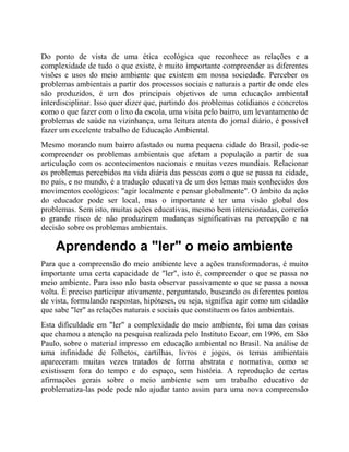 Do ponto de vista de uma ética ecológica que reconhece as relações e a
complexidade de tudo o que existe, é muito importante compreender as diferentes
visões e usos do meio ambiente que existem em nossa sociedade. Perceber os
problemas ambientais a partir dos processos sociais e naturais a partir de onde eles
são produzidos, é um dos principais objetivos de uma educação ambiental
interdisciplinar. Isso quer dizer que, partindo dos problemas cotidianos e concretos
como o que fazer com o lixo da escola, uma visita pelo bairro, um levantamento de
problemas de saúde na vizinhança, uma leitura atenta do jornal diário, é possível
fazer um excelente trabalho de Educação Ambiental.
Mesmo morando num bairro afastado ou numa pequena cidade do Brasil, pode-se
compreender os problemas ambientais que afetam a população a partir de sua
articulação com os acontecimentos nacionais e muitas vezes mundiais. Relacionar
os problemas percebidos na vida diária das pessoas com o que se passa na cidade,
no país, e no mundo, é a tradução educativa de um dos lemas mais conhecidos dos
movimentos ecológicos: "agir localmente e pensar globalmente". O âmbito da ação
do educador pode ser local, mas o importante é ter uma visão global dos
problemas. Sem isto, muitas ações educativas, mesmo bem intencionadas, correrão
o grande risco de não produzirem mudanças significativas na percepção e na
decisão sobre os problemas ambientais.
Aprendendo a "ler" o meio ambiente
Para que a compreensão do meio ambiente leve a ações transformadoras, é muito
importante uma certa capacidade de "ler", isto é, compreender o que se passa no
meio ambiente. Para isso não basta observar passivamente o que se passa a nossa
volta. É preciso participar ativamente, perguntando, buscando os diferentes pontos
de vista, formulando respostas, hipóteses, ou seja, significa agir como um cidadão
que sabe "ler" as relações naturais e sociais que constituem os fatos ambientais.
Esta dificuldade em "ler" a complexidade do meio ambiente, foi uma das coisas
que chamou a atenção na pesquisa realizada pelo Instituto Ecoar, em 1996, em São
Paulo, sobre o material impresso em educação ambiental no Brasil. Na análise de
uma infinidade de folhetos, cartilhas, livros e jogos, os temas ambientais
apareceram muitas vezes tratados de forma abstrata e normativa, como se
existissem fora do tempo e do espaço, sem história. A reprodução de certas
afirmações gerais sobre o meio ambiente sem um trabalho educativo de
problematiza-las pode pode não ajudar tanto assim para uma nova compreensão
 