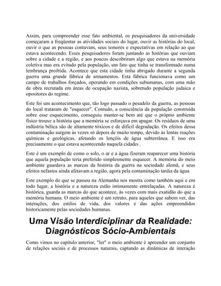 Assim, para compreender esse fato ambiental, os pesquisadores da universidade
começaram a freqüentar as atividades sociais do lugar, ouvir as histórias do local,
ouvir o que as pessoas contavam, seus temores e expectativas em relação ao que
estava acontecendo. Esses pesquisadores foram juntando as histórias que ouviam
sobre a cidade e a região, e aos poucos descobriram algo que estava na memória
coletiva mas era evitado pela população, um fato que tinha se transformado numa
lembrança proibida. Acontece que esta cidade tinha abrigado durante a segunda
guerra uma grande fábrica de armamentos. Esta fábrica funcionava como um
campo de trabalhos forçados, operando em condições subumanas, com uma mão
de obra recrutada em áreas de ocupação nazista, sobretudo população judaica e
opositores do regime.
Este foi um acontecimento que, tão logo passado o pesadelo da guerra, as pessoas
do local trataram de "esquecer". Contudo, a consciência da população construída
sobre esse esquecimento, conseguiu manter-se bem até que o próprio ambiente
físico trouxe a história que a memória se esforçava em apagar. Os resíduos de uma
indústria bélica são de altamente tóxicos e de difícil degradação. Os efeitos dessa
contaminação surgem às vezes só depois de muito tempo, devido às lentas reações
químicas e geológicas, afetando os lençóis de água subterrânea. E isso era
precisamente o que estava acontecendo naquela cidade8 .
Este é um exemplo de como o solo, o ar e a água fizeram reaparecer uma história
que aquela população teria preferido simplesmente esquecer. A memória do meio
ambiente guardava as marcas da história da guerra na sociedade alemã, e seus
efeitos nefastos ainda afetavam a região, agora pela contaminação tardia da água.
Este exemplo do que se passou na Alemanha nos mostra como também aqui e em
todo lugar, a história e a natureza estão intimamente entrelaçadas. A natureza é
histórica, guarda as marcas do que acontece, às vezes com mais exatidão do que a
memória humana. O meio ambiente é um retrato, para aqueles que sabem ver, das
interações, dos estilos de vida, dos valores e das ações empreendidos
historicamente pelas sociedades humanas.
Uma Visão Interdiciplinar da Realidade:
Diagnósticos Sócio-Ambientais
Como vimos no capítulo anterior, "ler" o meio ambiente é apreender um conjunto
de relações sociais e de processos naturais, captando as dinâmicas de interação
 