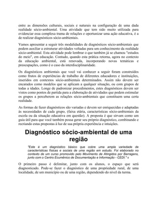 entre as dimensões culturais, sociais e naturais na configuração de uma dada
realidade sócio-ambiental. Uma atividade que tem sido muito utilizada para
evidenciar essa complexa trama de relações e oportunizar uma ação educativa, é a
de realizar diagnósticos sócio-ambientais.
Vamos apresentar a seguir três modalidades de diagnósticos sócio-ambientais que
podem auxiliar a estruturar atividades voltadas para um conhecimento da realidade
sócio-ambiental. Esta atividade pode lembrar o que também já se chamou "estudos
do meio", em educação. Contudo, quando esta prática retorna, agora no contexto
da educação ambiental, está renovada, incorporando novas temáticas e
preocupações, como é o caso da interdisciplinaridade.
Os diagnósticos ambientais que você vai conhecer a seguir foram construídos
como frutos de experiências de trabalho de diferentes educadores e instituições,
inseridos em contextos sócio-ambientais determinados. Assim não devem ser
encarados como modelos que se aplicam a qualquer situação, ou com grupos de
todas a idades. Longe de padronizar procedimentos, estes diagnósticos devem ser
vistos como pontos de partida para a elaboração de atividades que podem estimular
os grupos a perceberem as relações sócio-ambientais que constituem uma certa
realidade.
As formas de fazer diagnósticos são variadas e devem ser enriquecidas e adaptadas
às necessidades de cada grupo, (faixa etária, características sócio-ambientais da
escola ou da situação educativa em questão). A proposta é que sirvam como um
guia útil para que você também possa gerar seu próprio diagnóstico, combinando e
recriando estas propostas à luz de sua própria experiência e intuições.
Diagnóstico sócio-ambiental de uma
região
"Este é um diagnóstico básico que cobre uma ampla variedade de
características físicas e sociais de uma região em estudo. Foi elaborado no
contexto de um curso promovido pelo Movimento de Atingidos por Barragens,
junto com o Centro Ecumênico de Documentação e Informação - CEDI." 9
O primeiro passo é delimitar, junto com os alunos, o espaço que será
diagnosticado. Pode-se fazer o diagnóstico de uma propriedade rural, de uma
localidade, de um município ou de uma região, dependendo do nível da turma.
 