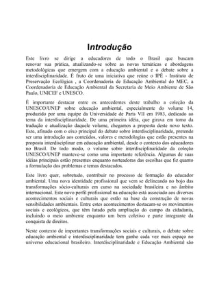 Introdução
Este livro se dirige a educadores de todo o Brasil que buscam
renovar sua prática, atualizando-se sobre as novas temáticas e abordagens
metodológicas que emergem com a educação ambiental e o debate sobre a
interdisciplinaridade. É fruto de uma iniciativa que reúne o IPÊ - Instituto de
Preservação Ecológica , a Coordenadoria de Educação Ambiental do MEC, a
Coordenadoria de Educação Ambiental da Secretaria de Meio Ambiente de São
Paulo, UNICEF e UNESCO.
É importante destacar entre os antecedentes deste trabalho a coleção da
UNESCO/UNEP sobre educação ambiental, especialmente do volume 14,
produzido por uma equipe da Universidade de Paris VII em 1983, dedicado ao
tema da interdisciplinaridade. De uma primeira idéia, que girava em torno da
tradução e atualização daquele volume, chegamos a proposta deste novo texto.
Este, afinado com o eixo principal do debate sobre interdisciplinaridade, pretende
ser uma introdução aos conteúdos, valores e metodologias que estão presentes na
proposta interdisciplinar em educação ambiental, desde o contexto dos educadores
no Brasil. De todo modo, o volume sobre interdisciplinaridade da coleção
UNESCO/UNEP manteve-se como uma importante referência. Algumas de suas
idéias principais estão presentes enquanto norteadoras das escolhas que fiz quanto
a formulação dos problemas e temas destacados.
Este livro quer, sobretudo, contribuir no processo de formação do educador
ambiental. Uma nova identidade profissional que vem se delineando no bojo das
transformações sócio-culturais em curso na sociedade brasileira e no âmbito
internacional. Este novo perfil profissional na educação está associado aos diversos
acontecimentos sociais e culturais que estão na base da construção de novas
sensibilidades ambientais. Entre estes acontecimentos destacam-se os movimentos
sociais e ecológicos, que têm lutado pela ampliação do campo da cidadania,
incluindo o meio ambiente enquanto um bem coletivo e parte integrante da
conquista de direitos.
Neste contexto de importantes transformações sociais e culturais, o debate sobre
educação ambiental e interdisciplinaridade tem ganho cada vez mais espaço no
universo educacional brasileiro. Interdisciplinaridade e Educação Ambiental são
 