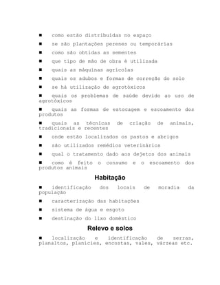 ! como estão distribuídas no espaço
! se são plantações perenes ou temporárias
! como são obtidas as sementes
! que tipo de mão de obra é utilizada
! quais as máquinas agrícolas
! quais os adubos e formas de correção do solo
! se há utilização de agrotóxicos
! quais os problemas de saúde devido ao uso de
agrotóxicos
! quais as formas de estocagem e escoamento dos
produtos
! quais as técnicas de criação de animais,
tradicionais e recentes
! onde estão localizados os pastos e abrigos
! são utilizados remédios veterinários
! qual o tratamento dado aos dejetos dos animais
! como é feito o consumo e o escoamento dos
produtos animais
Habitação
! identificação dos locais de moradia da
população
! caracterização das habitações
! sistema de água e esgoto
! destinação do lixo doméstico
Relevo e solos
! localização e identificação de serras,
planaltos, planícies, encostas, vales, várzeas etc.
 