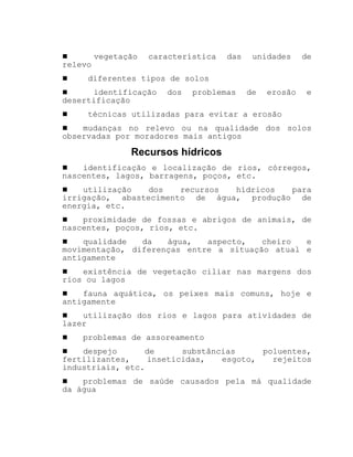 ! vegetação característica das unidades de
relevo
! diferentes tipos de solos
! identificação dos problemas de erosão e
desertificação
! técnicas utilizadas para evitar a erosão
! mudanças no relevo ou na qualidade dos solos
observadas por moradores mais antigos
Recursos hídricos
! identificação e localização de rios, córregos,
nascentes, lagos, barragens, poços, etc.
! utilização dos recursos hídricos para
irrigação, abastecimento de água, produção de
energia, etc.
! proximidade de fossas e abrigos de animais, de
nascentes, poços, rios, etc.
! qualidade da água, aspecto, cheiro e
movimentação, diferenças entre a situação atual e
antigamente
! existência de vegetação ciliar nas margens dos
rios ou lagos
! fauna aquática, os peixes mais comuns, hoje e
antigamente
! utilização dos rios e lagos para atividades de
lazer
! problemas de assoreamento
! despejo de substâncias poluentes,
fertilizantes, inseticidas, esgoto, rejeitos
industriais, etc.
! problemas de saúde causados pela má qualidade
da água
 