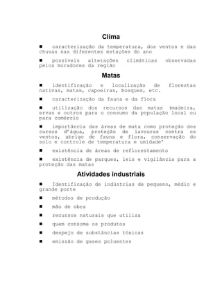 Clima
! caracterização da temperatura, dos ventos e das
chuvas nas diferentes estações do ano
! possíveis alterações climáticas observadas
pelos moradores da região
Matas
! identificação e localização de florestas
nativas, matas, capoeiras, bosques, etc.
! caracterização da fauna e da flora
! utilização dos recursos das matas (madeira,
ervas e outros para o consumo da população local ou
para comércio
! importância das áreas de mata como proteção dos
cursos d’água, proteção de lavouras contra os
ventos, abrigo de fauna e flora, conservação do
solo e controle de temperatura e umidade’
! existência de áreas de reflorestamento
! existência de parques, leis e vigilância para a
proteção das matas
Atividades industriais
! Identificação de indústrias de pequeno, médio e
grande porte
! métodos de produção
! mão de obra
! recursos naturais que utiliza
! quem consome os produtos
! despejo de substâncias tóxicas
! emissão de gases poluentes
 