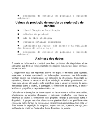 ! programas de controle de poluição e proteção
ambiental
Usinas de produção de energia ou exploração de
minério
! identificação e localização
! métodos de produção
! mão de obra utilizada
! recursos naturais consumidos
! alterações no relevo, nos cursos e na qualidade
das águas, do solo e do ar
! programas de controle de poluição e proteção
ambiental
A síntese dos dados
A coleta de informações constitui uma fase preliminar do diagnóstico sócio-
ambiental, que deve ser complementada pelo registro e análise dos dados coletados
em sala de aula.
O diagnóstico pode ser registrado através de mapas e desenhos com legendas,
associados a textos comentando as informações levantadas. As informações
também podem ser sistematizadas em relatórios de observação, transcrição de
entrevistas, álbuns de amostras de flora, tabulação de dados quantitativos, etc.
Cada uma dessas atividades pode contribuir para o desenvolvimento de certas
habilidades como a escrita, a contagem, a capacidade de classificar, a análise
histórica e geográfica, a expressão artística, etc.
Coletadas as informações, os alunos devem ser incentivados a realizar uma análise,
relacionando os aspectos observados e extraindo conclusões. Uma forma de
encorajar os alunos a formularem suas próprias sínteses e conclusões sobre o
diagnóstico é propor que eles elaborem um produto final a ser partilhado com
colegas de outras turmas ou escolas, pais e membros da comunidade. Isso pode ser
feito através da exposição de maquetes, mapas, cartazes, e painéis, ou seja, pela
publicação de relatórios finais sob a forma de revistas ou jornais.
 