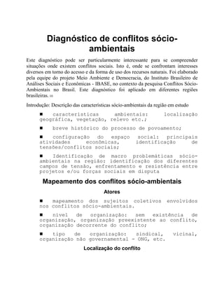 Diagnóstico de conflitos sócio-
ambientais
Este diagnóstico pode ser particularmente interessante para se compreender
situações onde existem conflitos sociais. Isto é, onde se confrontam interesses
diversos em torno do acesso e da forma de uso dos recursos naturais. Foi elaborado
pela equipe do projeto Meio Ambiente e Democracia, do Instituto Brasileiro de
Análises Sociais e Econômicas - IBASE, no contexto da pesquisa Conflitos Sócio-
Ambientais no Brasil. Este diagnóstico foi aplicado em diferentes regiões
brasileiras. 10
Introdução: Descrição das características sócio-ambientais da região em estudo
! características ambientais: localização
geográfica, vegetação, relevo etc.;
! breve histórico do processo de povoamento;
! configuração do espaço social: principais
atividades econômicas, identificação de
tensões/conflitos sociais;
! Identificação de macro problemáticas sócio-
ambientais na região: identificação dos diferentes
campos de tensão, enfrentamento e resistência entre
projetos e/ou forças sociais em disputa
Mapeamento dos conflitos sócio-ambientais
Atores
! mapeamento dos sujeitos coletivos envolvidos
nos conflitos sócio-ambientais.
! nível de organização: sem existência de
organização, organização preexistente ao conflito,
organização decorrente do conflito;
! tipo de organização: sindical, vicinal,
organização não governamental - ONG, etc.
Localização do conflito
 