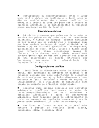 ! continuidade ou descontinuidade entre o lugar
onde está o objeto do conflito e o local onde se
dão as manifestações deste mesmo conflito (um
exemplo: o objeto do conflito pode ser a defesa da
floresta amazônica e as manifestações de protesto
podem acontecer no Rio de Janeiro)
Identidades coletivas
! há vários processos que podem ser detectados na
análise dos processos de construção de identidades
coletivas. A título de exemplo, podemos mencionar
os dos grupos que se autodefinem e organizam suas
práticas sociais em função do papel atribuído ao(s)
elemento(s) da natureza (pescadores, seringueiros,
quebradeiras de coco, etc.). Outros o fazem tendo
como referência algum ecossistema (povos da
floresta, ribeirinhos, etc). Ainda encontramos
aqueles grupos que se definem a partir dos efeitos
de uma intervenção do Estado (atingidos por
barragens, movimento de sobrevivência da
Transamazônica, etc.).
Configuração dos conflitos
! identificar os diferentes modos de apropriação
social dos elementos da natureza em disputa e as
relações sociais que eles subentendem.Os elementos
da natureza podem ser apropriados diretamente como
mercadorias (ex.: extração e venda de mogno) ou
indiretamente (ex.: utilização de mananciais como
locais de despejo de efluentes industriais)
! observar duas origens possíveis dos conflitos
ambientais: conflitos decorrentes de ações de
transformação/degradação do meio ambiente; e
conflitos associados a ações de preservação
ambiental, como naqueles casos de enfrentamento em
torno da presença de população humana em áreas de
preservação ambiental (unidades de conservação).
! verificar as formas de ação e os resultados
obtidos a partir do conflito (ação direta,
judiciais, lobby, alianças, etc.)
 