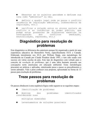 ! Observar se os sujeitos percebem e definem sua
luta como "ambiental" ou não.
! definir o quadro legal onde se passa o conflito
(ausência de legislação ambiental, inobservância da
legislação, etc.)
! verificar a relação entre os atores sociais em
conflito e as instâncias do poder público, que
podem estar presentes de diferentes maneiras na
configuração dos conflitos (mediação,
neutralização, repressão, etc.)
Diagnóstico para resolução de
problemas
Este diagnóstico se diferencia dos anteriores porque foi organizado a partir de uma
experiência educativa do Hemisfério Norte, especificamente EUA e Canadá.
Elaborada inicialmente nos EUA por William Stapp, esta metodologia foi
introduzida no Canadá por Claude Poudrier desde 1993, e tem sido usada com
sucesso em várias escolas do país. Este tipo de diagnóstico está voltado para o
conceito de resolução de problemas, que é uma idéia bastante presente nas
concepções norte americanas em educação ambiental. Estas metodologias
procuram ser práticas e aplicadas, sintetizando passo a passo os procedimentos a
serem adotados. Vale a pena conhecer essa proposta, apresentada na forma de 13
passos para resolução de problemas.
Treze passos para resolução de
problemas
Os passos obedecem à uma seqüência lógica onde seguem-se as seguintes etapas:
! Identificação de problemas
! Análise dos problemas identificados
considerando suas
múltiplas dimensões
! Levantamentos de soluções possíveis
 