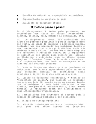 ! Escolha da solução mais apropriada ao problema
! Implementação de um plano de ação
! Avaliação do resultado obtido
O método passo a passo:
1O. O planejamento é feito pelo professor, em
colaboração com todas as partes interessadas:
diretor, colegas, pais, membros da comunidade, etc.
2o. Um diagnóstico inicial das capacidades dos
alunos de perceber problemas e pensar soluções deve
ser feito. Ao longo do trabalho o professor buscará
estimular uma boa percepção dos problemas locais e
sua interrelação com outras problemáticas sociais e
ambientais mais amplas. Com uma visão mais completa
dos problemas o professor estimulará a capacidade
de iniciativa dos alunos para resolve-los, através
de dinâmicas e atividades onde os alunos possam
imaginar diferentes formas de intervir e encaminhar
a situação-problema, avaliando as consequências de
cada uma das soluções pensadas.
3o. Conscientização dos alunos para os problemas da
comunidade. Uma visita exploratória pelo bairro é
uma excelente maneira de identificar estes
problemas e tornar os alunos sensíveis a eles.
4o. Listar os problemas encontrados. A técnica de
"tempestade de idéias", que consiste em estimular
que o grupo fale livremente sobre um assunto (neste
caso os problemas da comunidade) tudo o que lhe vem
à mente, sem pensar ou elaborar muito, é útil neste
momento. Os problemas podem ser classificados e
suas interrelações evidenciadas.
5o. Identificação dos critérios de seleção para a
escolha da situação-problema a ser resolvida
6o. Seleção da situação-problema
7o. Busca de informações sobre a situação-problema.
Isto pode ser feito através de pesquisas
 