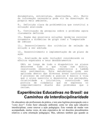 documentais, entrevistas, observações, etc. Muito
da informação necessária pode vir da observação do
próprio meio ambiente.
8o. Definição clara da problemática que constitui a
situação analisada
9o. Continuação da pesquisa sobre o problema agora
claramente definido
10o. Exame das possíveis soluções (pode-se recorrer
novamente a dinâmicas de grupo como a "tempestade
de idéias)
11o. Desenvolvimento dos critérios de seleção da
solução a ser adotada
12o. Desenvolvimento e implementação de um plano de
ação
13o. Avaliação da ação (solução) considerando os
efeitos esperados e seus desdobramentos
OBS: ao longo de todo o diagnóstico os alunos
descrevem tudo o que viram num diário,
registrando observações, comentários e também
seus sentimentos. Esta metodologia pode ser
aplicada dentro das diversas áreas curriculares.
O processo de reflexão e análise é básico e visa
que o aluno exercite e desenvolva sua percepção,
criatividade e iniciativa, construindo uma
postura de cidadania que se expressa no
comprometimento diante dos problemas que o
cercam.
Experiências Educativas no Brasil: os
Caminhos da Interdisciplinaridade
Os educadores são profissionais da prática, e tem uma legítima preocupação com o
"como fazer". Como fazer educação ambiental, como ter uma ação educativa
interdisciplinar, como renovar a ação pedagógica. Esta vontade de mudar vem
acompanhada, muitas vezes, de uma expectativa de ver descritos procedimentos
relativos a certa orientação pedagógica. Mas, sabemos também que quando as
 
