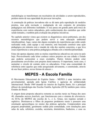 metodologias se transformam em receituários de atividades a serem reproduzidos,
perdem muito de sua capacidade de provocar inovações.
A construção de práticas inovadoras não se dá tanto pela reprodução de modelos
prontos, mas pela recriação e readaptação de um conjunto de princípios
pedagógicos nas diferentes realidades. E isso passa em grande parte pela troca de
experiências com outros educadores, pelo conhecimento dos caminhos que estão
sendo tentados, e também pela avaliação das próprias iniciativas.
No capítulo anterior vimos que existem os diagnósticos sócio-ambientais, um dos
recursos metodológicos que podem servir a uma educação ambiental
interdisciplinar. Aqui, vamos dar alguns exemplos de experiências que estão sendo
realizadas onde, cada equipe a sua maneira, está buscando construir uma ação
pedagógica em sintonia com o mundo da vida dos sujeitos concretos, o que leva
essas experiências a uma prática pedagógica afinada com a interdisciplinaridade.
Estas são apenas algumas entre as muitas experiências educativas em curso no país
hoje. Provavelmente cada leitor conhece outros projetos em sua cidade e Estado
que poderia acrescentar a esses exemplos. Outros leitores podem estar
pessoalmente envolvidos com projetos desta natureza. O importante, neste caso, é
aumentar o circulo de contato entre os educadores. Criar uma comunidade de
referência entre aqueles que estão pesquisando ativamente, e construindo, através
de seu fazer prático, novas formas de educar.11
MEPES - A Escola Família
O Movimento Educacional do Espírito Santo - MEPES é uma iniciativa não
governamental, apoiada pela Igreja Católica e agencias de solidariedade
internacional. Desde 1969 atuando no interior do Espírito Santo, foi o principal
difusor da metodologia das Escolas Família Agrícolas (EFÃ) também para vários
Estados do Brasil.
A origem desta proposta educativa remonta as escolas rurais na França dos anos
40, chamadas maison familiale, que funcionavam com o sistema de alternância.
As EFAs do MEPES são escolas de 1o. e 2o. Graus, nos regimes seriado e
supletivo. Destinam-se a filhos de pequenos produtores rurais e possuem uma
orientação agroecológica no ensino das práticas agrícolas. Compreendem uma
pequena propriedade, geralmente cedida pela comunidade, com instalações para
salas de aula, refeitório, cozinha, secretaria, dormitórios, banheiros, e casa ou
 