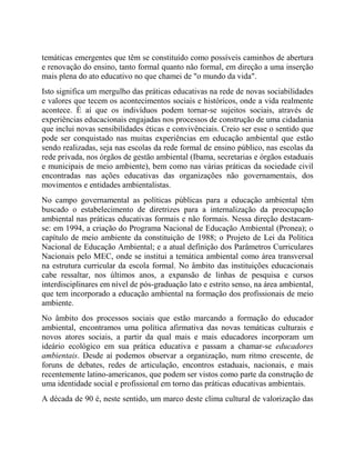 temáticas emergentes que têm se constituído como possíveis caminhos de abertura
e renovação do ensino, tanto formal quanto não formal, em direção a uma inserção
mais plena do ato educativo no que chamei de "o mundo da vida".
Isto significa um mergulho das práticas educativas na rede de novas sociabilidades
e valores que tecem os acontecimentos sociais e históricos, onde a vida realmente
acontece. É aí que os indivíduos podem tornar-se sujeitos sociais, através de
experiências educacionais engajadas nos processos de construção de uma cidadania
que inclui novas sensibilidades éticas e convivênciais. Creio ser esse o sentido que
pode ser conquistado nas muitas experiências em educação ambiental que estão
sendo realizadas, seja nas escolas da rede formal de ensino público, nas escolas da
rede privada, nos órgãos de gestão ambiental (Ibama, secretarias e órgãos estaduais
e municipais de meio ambiente), bem como nas várias práticas da sociedade civil
encontradas nas ações educativas das organizações não governamentais, dos
movimentos e entidades ambientalistas.
No campo governamental as políticas públicas para a educação ambiental têm
buscado o estabelecimento de diretrizes para a internalização da preocupação
ambiental nas práticas educativas formais e não formais. Nessa direção destacam-
se: em 1994, a criação do Programa Nacional de Educação Ambiental (Pronea); o
capítulo de meio ambiente da constituição de 1988; o Projeto de Lei da Política
Nacional de Educação Ambiental; e a atual definição dos Parâmetros Curriculares
Nacionais pelo MEC, onde se institui a temática ambiental como área transversal
na estrutura curricular da escola formal. No âmbito das instituições educacionais
cabe ressaltar, nos últimos anos, a expansão de linhas de pesquisa e cursos
interdisciplinares em nível de pós-graduação lato e estrito senso, na área ambiental,
que tem incorporado a educação ambiental na formação dos profissionais de meio
ambiente.
No âmbito dos processos sociais que estão marcando a formação do educador
ambiental, encontramos uma política afirmativa das novas temáticas culturais e
novos atores sociais, a partir da qual mais e mais educadores incorporam um
ideário ecológico em sua prática educativa e passam a chamar-se educadores
ambientais. Desde aí podemos observar a organização, num ritmo crescente, de
foruns de debates, redes de articulação, encontros estaduais, nacionais, e mais
recentemente latino-americanos, que podem ser vistos como parte da construção de
uma identidade social e profissional em torno das práticas educativas ambientais.
A década de 90 é, neste sentido, um marco deste clima cultural de valorização das
 